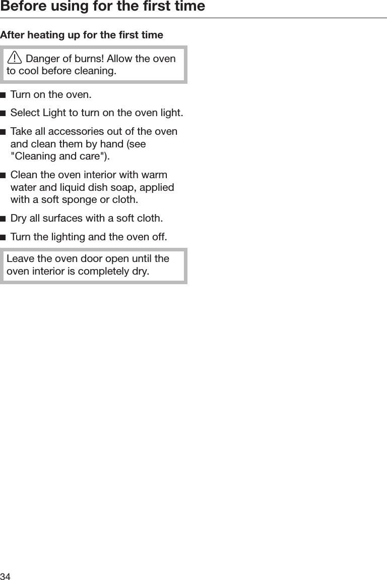 Before using for the first time34After heating up for the first timeDanger of burns! Allow the ovento cool before cleaning.Turn on the oven.Select Light to turn on the oven light.Take all accessories out of the ovenand clean them by hand (see&quot;Cleaning and care&quot;).Clean the oven interior with warmwater and liquid dish soap, appliedwith a soft sponge or cloth.Dry all surfaces with a soft cloth.Turn the lighting and the oven off.Leave the oven door open until theoven interior is completely dry.
