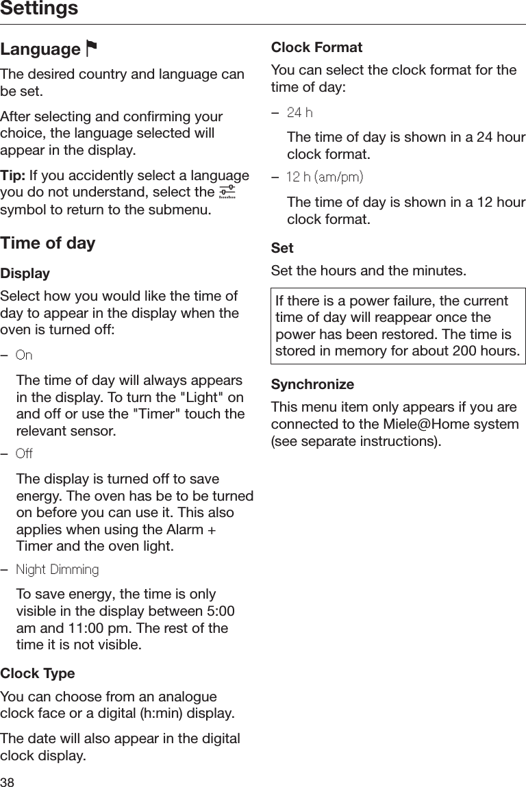 Settings38Language The desired country and language canbe set.After selecting and confirming yourchoice, the language selected willappear in the display.Tip: If you accidently select a languageyou do not understand, select the symbol to return to the submenu.Time of dayDisplaySelect how you would like the time ofday to appear in the display when theoven is turned off:–On  The time of day will always appearsin the display. To turn the &quot;Light&quot; onand off or use the &quot;Timer&quot; touch therelevant sensor.–O  The display is turned off to saveenergy. The oven has be to be turnedon before you can use it. This alsoapplies when using the Alarm +Timer and the oven light.–Night Dimming  To save energy, the time is onlyvisible in the display between 5:00am and 11:00 pm. The rest of thetime it is not visible.Clock TypeYou can choose from an analogueclock face or a digital (h:min) display.The date will also appear in the digitalclock display.Clock FormatYou can select the clock format for thetime of day:–24 h  The time of day is shown in a 24 hourclock format.–12 h (am/pm)  The time of day is shown in a 12 hourclock format.SetSet the hours and the minutes.If there is a power failure, the currenttime of day will reappear once thepower has been restored. The time isstored in memory for about 200 hours.SynchronizeThis menu item only appears if you areconnected to the Miele@Home system(see separate instructions).