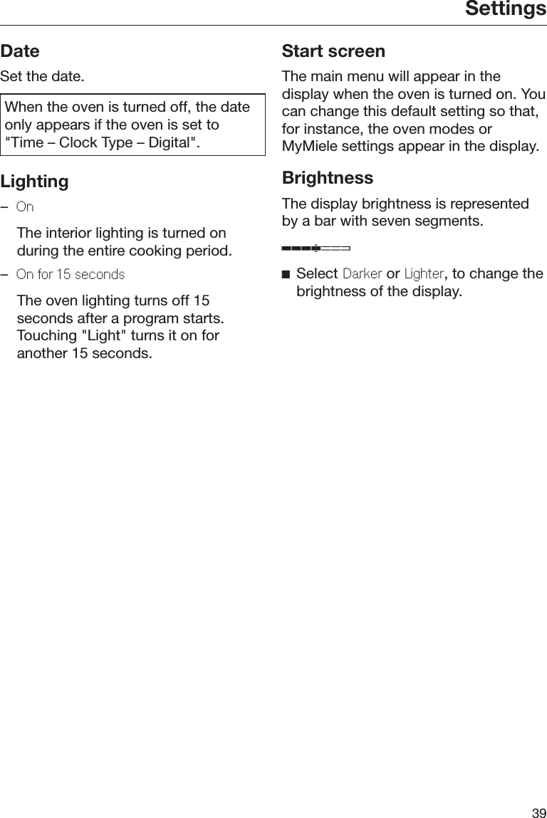 Settings39DateSet the date.When the oven is turned off, the dateonly appears if the oven is set to&quot;Time – Clock Type – Digital&quot;.Lighting–On  The interior lighting is turned onduring the entire cooking period.–On or 15 sconds  The oven lighting turns off 15seconds after a program starts.Touching &quot;Light&quot; turns it on foranother 15 seconds.Start screenThe main menu will appear in thedisplay when the oven is turned on. Youcan change this default setting so that,for instance, the oven modes orMyMiele settings appear in the display.BrightnessThe display brightness is representedby a bar with seven segments.Select Darkr or Lightr, to change thebrightness of the display.