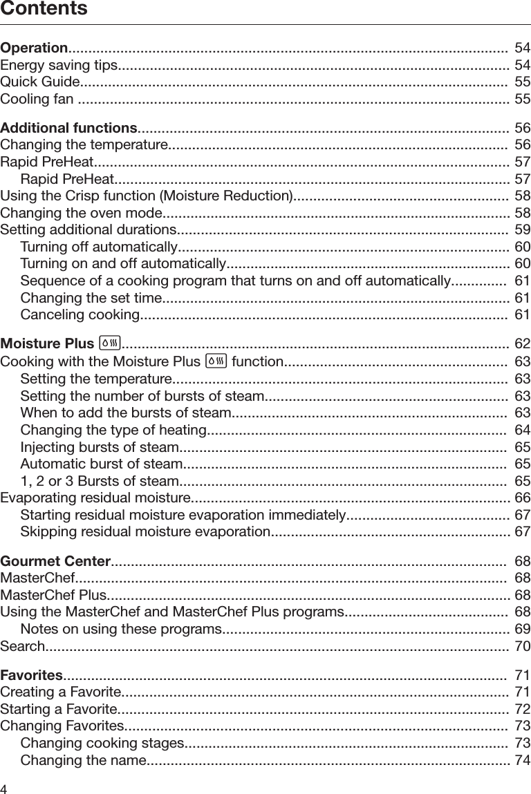 Contents4Operation..............................................................................................................  54Energy saving tips.................................................................................................. 54Quick Guide...........................................................................................................  55Cooling fan ............................................................................................................ 55Additional functions............................................................................................. 56Changing the temperature.....................................................................................  56Rapid PreHeat........................................................................................................ 57Rapid PreHeat................................................................................................... 57Using the Crisp function (Moisture Reduction)...................................................... 58Changing the oven mode....................................................................................... 58Setting additional durations................................................................................... 59Turning off automatically................................................................................... 60Turning on and off automatically....................................................................... 60Sequence of a cooking program that turns on and off automatically..............  61Changing the set time....................................................................................... 61Canceling cooking............................................................................................  61Moisture Plus ................................................................................................. 62Cooking with the Moisture Plus  function........................................................  63Setting the temperature....................................................................................  63Setting the number of bursts of steam.............................................................  63When to add the bursts of steam.....................................................................  63Changing the type of heating...........................................................................  64Injecting bursts of steam..................................................................................  65Automatic burst of steam.................................................................................  651, 2 or 3 Bursts of steam..................................................................................  65Evaporating residual moisture................................................................................ 66Starting residual moisture evaporation immediately......................................... 67Skipping residual moisture evaporation............................................................ 67Gourmet Center...................................................................................................  68MasterChef............................................................................................................  68MasterChef Plus..................................................................................................... 68Using the MasterChef and MasterChef Plus programs.........................................  68Notes on using these programs........................................................................ 69Search.................................................................................................................... 70Favorites...............................................................................................................  71Creating a Favorite................................................................................................. 71Starting a Favorite.................................................................................................. 72Changing Favorites................................................................................................  73Changing cooking stages.................................................................................  73Changing the name........................................................................................... 74