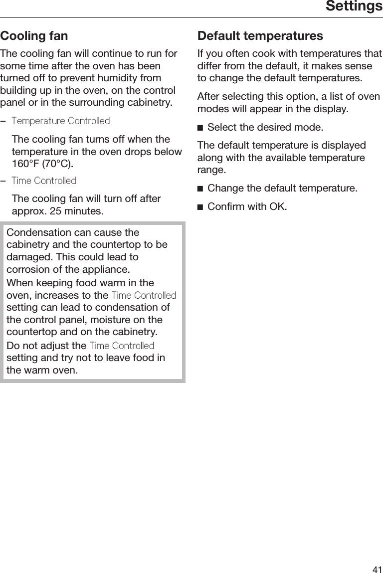 Settings41Cooling fanThe cooling fan will continue to run forsome time after the oven has beenturned off to prevent humidity frombuilding up in the oven, on the controlpanel or in the surrounding cabinetry.–Tmpratur Controlld  The cooling fan turns off when thetemperature in the oven drops below160°F (70°C).–Tim Controlld  The cooling fan will turn off afterapprox. 25 minutes.Condensation can cause thecabinetry and the countertop to bedamaged. This could lead tocorrosion of the appliance.When keeping food warm in theoven, increases to the Tim Controlldsetting can lead to condensation ofthe control panel, moisture on thecountertop and on the cabinetry.Do not adjust the Tim Controlldsetting and try not to leave food inthe warm oven.Default temperaturesIf you often cook with temperatures thatdiffer from the default, it makes senseto change the default temperatures.After selecting this option, a list of ovenmodes will appear in the display.Select the desired mode.The default temperature is displayedalong with the available temperaturerange.Change the default temperature.Confirm with OK.