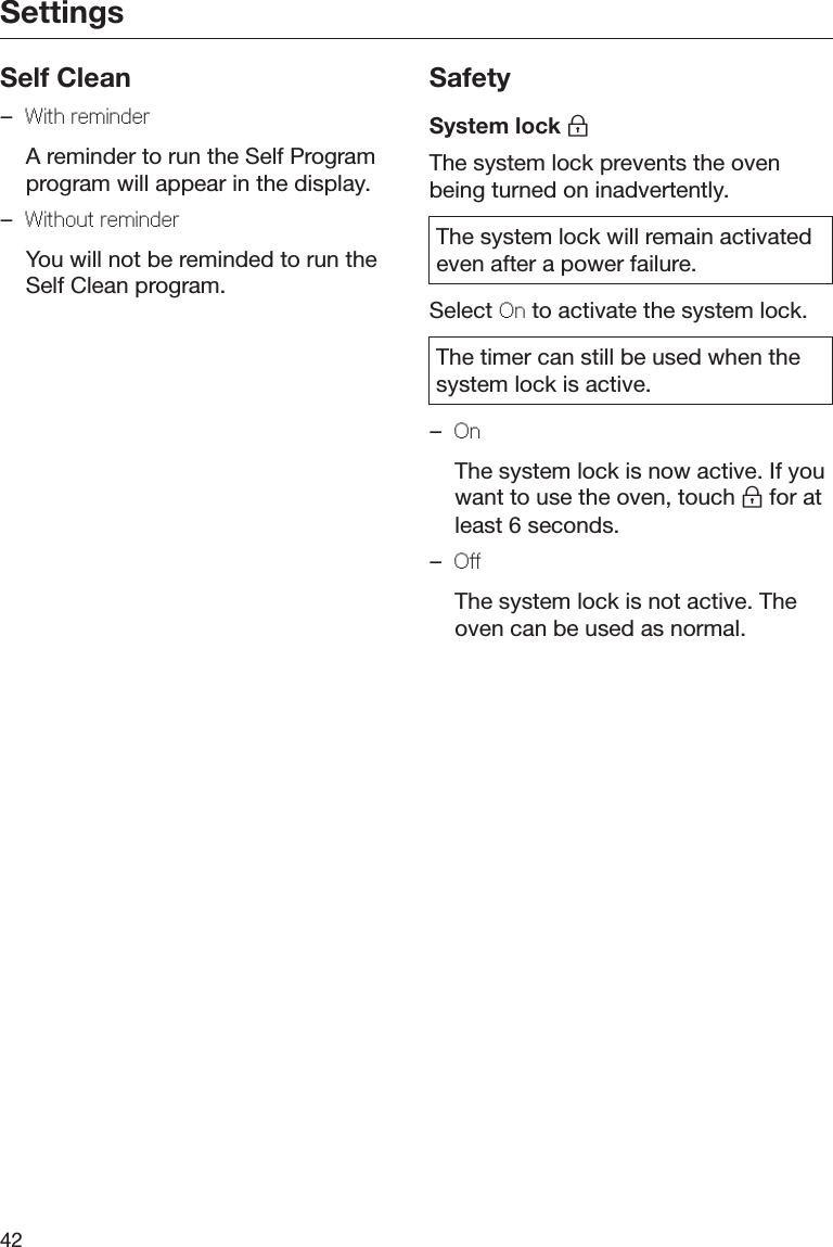 Settings42Self Clean–With rmindr  A reminder to run the Self Programprogram will appear in the display.–Without rmindr  You will not be reminded to run theSelf Clean program.SafetySystem lock The system lock prevents the ovenbeing turned on inadvertently.The system lock will remain activatedeven after a power failure.Select On to activate the system lock.The timer can still be used when thesystem lock is active.–On  The system lock is now active. If youwant to use the oven, touch  for atleast 6 seconds.–O  The system lock is not active. Theoven can be used as normal.