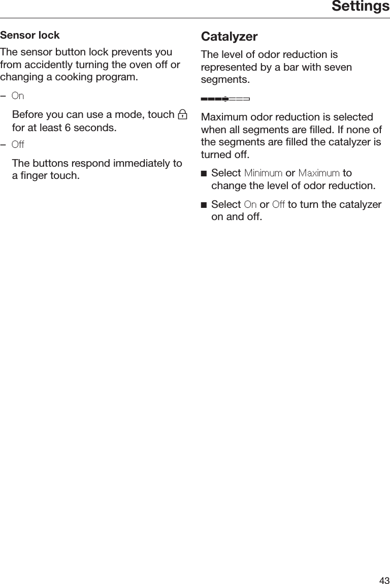 Settings43Sensor lockThe sensor button lock prevents youfrom accidently turning the oven off orchanging a cooking program.–On  Before you can use a mode, touch for at least 6 seconds.–O  The buttons respond immediately toa finger touch.CatalyzerThe level of odor reduction isrepresented by a bar with sevensegments.Maximum odor reduction is selectedwhen all segments are filled. If none ofthe segments are filled the catalyzer isturned off.Select Minimum or Maximum tochange the level of odor reduction.Select On or O to turn the catalyzeron and off.