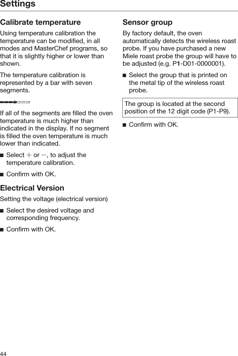 Settings44Calibrate temperatureUsing temperature calibration thetemperature can be modified, in allmodes and MasterChef programs, sothat it is slightly higher or lower thanshown.The temperature calibration isrepresented by a bar with sevensegments.If all of the segments are filled the oventemperature is much higher thanindicated in the display. If no segmentis filled the oven temperature is muchlower than indicated.Select 󳑉 or 󳑊, to adjust thetemperature calibration.Confirm with OK.Electrical VersionSetting the voltage (electrical version)Select the desired voltage andcorresponding frequency.Confirm with OK.Sensor groupBy factory default, the ovenautomatically detects the wireless roastprobe. If you have purchased a newMiele roast probe the group will have tobe adjusted (e.g. P1-D01-0000001).Select the group that is printed onthe metal tip of the wireless roastprobe.The group is located at the secondposition of the 12 digit code (P1-P9).Confirm with OK.