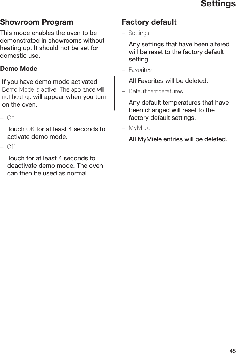 Settings45Showroom ProgramThis mode enables the oven to bedemonstrated in showrooms withoutheating up. It should not be set fordomestic use.Demo ModeIf you have demo mode activatedDmo Mod is activ. Th applianc willnot hat up will appear when you turnon the oven.–On  Touch OK for at least 4 seconds toactivate demo mode.–O  Touch for at least 4 seconds todeactivate demo mode. The ovencan then be used as normal.Factory default–Sttings  Any settings that have been alteredwill be reset to the factory defaultsetting.–Favorits  All Favorites will be deleted.–Dault tmpraturs  Any default temperatures that havebeen changed will reset to thefactory default settings.–MyMil  All MyMiele entries will be deleted.