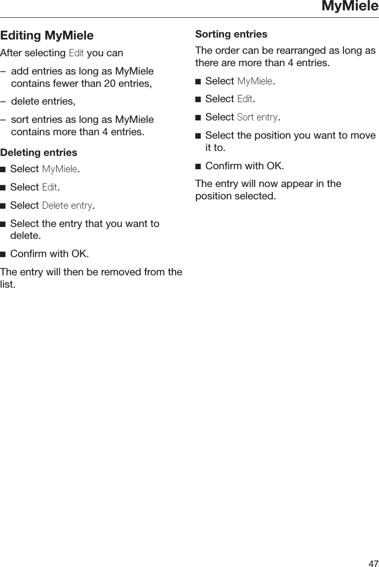MyMiele47Editing MyMieleAfter selecting Edit you can– add entries as long as MyMielecontains fewer than 20 entries,– delete entries,– sort entries as long as MyMielecontains more than 4 entries.Deleting entriesSelect MyMil.Select Edit.Select Dlt ntry.Select the entry that you want todelete.Confirm with OK.The entry will then be removed from thelist.Sorting entriesThe order can be rearranged as long asthere are more than 4 entries.Select MyMil.Select Edit.Select Sort ntry.Select the position you want to moveit to.Confirm with OK.The entry will now appear in theposition selected.