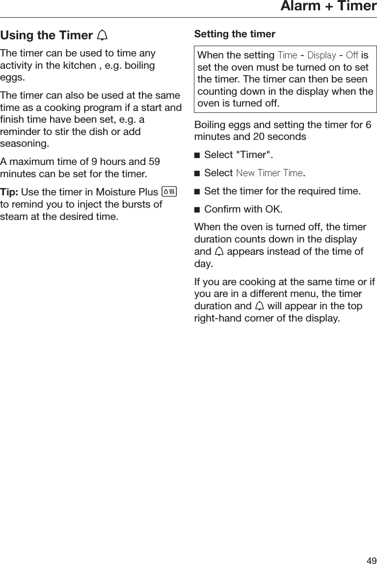Alarm + Timer49Using the Timer The timer can be used to time anyactivity in the kitchen , e.g. boilingeggs.The timer can also be used at the sametime as a cooking program if a start andfinish time have been set, e.g. areminder to stir the dish or addseasoning.A maximum time of 9 hours and 59minutes can be set for the timer.Tip: Use the timer in Moisture Plus to remind you to inject the bursts ofsteam at the desired time.Setting the timerWhen the setting Tim - Display - O isset the oven must be turned on to setthe timer. The timer can then be seencounting down in the display when theoven is turned off.Boiling eggs and setting the timer for 6minutes and 20 secondsSelect &quot;Timer&quot;.Select Nw Timr Tim.Set the timer for the required time.Confirm with OK.When the oven is turned off, the timerduration counts down in the displayand  appears instead of the time ofday.If you are cooking at the same time or ifyou are in a different menu, the timerduration and  will appear in the topright-hand corner of the display.