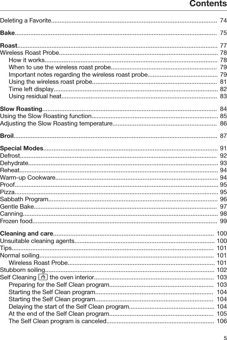 Contents5Deleting a Favorite.................................................................................................  74Bake......................................................................................................................  75Roast.....................................................................................................................  77Wireless Roast Probe............................................................................................. 78How it works.....................................................................................................  78When to use the wireless roast probe..............................................................  79Important notes regarding the wireless roast probe......................................... 79Using the wireless roast probe.........................................................................  81Time left display................................................................................................ 82Using residual heat...........................................................................................  83Slow Roasting......................................................................................................  84Using the Slow Roasting function.......................................................................... 85Adjusting the Slow Roasting temperature.............................................................  86Broil.......................................................................................................................  87Special Modes...................................................................................................... 91Defrost...................................................................................................................  92Dehydrate............................................................................................................... 93Reheat.................................................................................................................... 94Warm-up Cookware............................................................................................... 94Proof....................................................................................................................... 95Pizza....................................................................................................................... 95Sabbath Program................................................................................................... 96Gentle Bake...........................................................................................................  97Canning.................................................................................................................. 98Frozen food............................................................................................................  99Cleaning and care..............................................................................................  100Unsuitable cleaning agents.................................................................................. 100Tips......................................................................................................................  101Normal soiling......................................................................................................  101Wireless Roast Probe...................................................................................... 101Stubborn soiling................................................................................................... 102Self Cleaning  the oven interior......................................................................  103Preparing for the Self Clean program.............................................................  103Starting the Self Clean program.....................................................................  104Starting the Self Clean program.....................................................................  104Delaying the start of the Self Clean program.................................................. 104At the end of the Self Clean program.............................................................  105The Self Clean program is canceled............................................................... 106