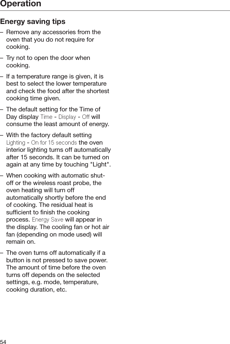 Operation54Energy saving tips– Remove any accessories from theoven that you do not require forcooking.– Try not to open the door whencooking.– If a temperature range is given, it isbest to select the lower temperatureand check the food after the shortestcooking time given.– The default setting for the Time ofDay display Tim - Display - O willconsume the least amount of energy.– With the factory default settingLighting - On or 15 sconds the oveninterior lighting turns off automaticallyafter 15 seconds. It can be turned onagain at any time by touching &quot;Light&quot;.– When cooking with automatic shut-off or the wireless roast probe, theoven heating will turn offautomatically shortly before the endof cooking. The residual heat issufficient to finish the cookingprocess. Enrgy Sav will appear inthe display. The cooling fan or hot airfan (depending on mode used) willremain on.– The oven turns off automatically if abutton is not pressed to save power.The amount of time before the oventurns off depends on the selectedsettings, e.g. mode, temperature,cooking duration, etc.