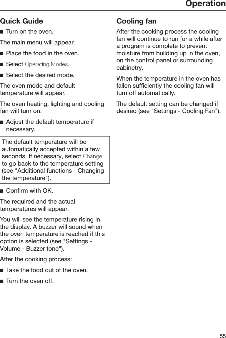 Operation55Quick GuideTurn on the oven.The main menu will appear.Place the food in the oven.Select Oprating Mods.Select the desired mode.The oven mode and defaulttemperature will appear.The oven heating, lighting and coolingfan will turn on.Adjust the default temperature ifnecessary.The default temperature will beautomatically accepted within a fewseconds. If necessary, select Changto go back to the temperature setting(see &quot;Additional functions - Changingthe temperature&quot;).Confirm with OK.The required and the actualtemperatures will appear.You will see the temperature rising inthe display. A buzzer will sound whenthe oven temperature is reached if thisoption is selected (see &quot;Settings -Volume - Buzzer tone&quot;).After the cooking process:Take the food out of the oven.Turn the oven off.Cooling fanAfter the cooking process the coolingfan will continue to run for a while aftera program is complete to preventmoisture from building up in the oven,on the control panel or surroundingcabinetry.When the temperature in the oven hasfallen sufficiently the cooling fan willturn off automatically.The default setting can be changed ifdesired (see &quot;Settings - Cooling Fan&quot;).