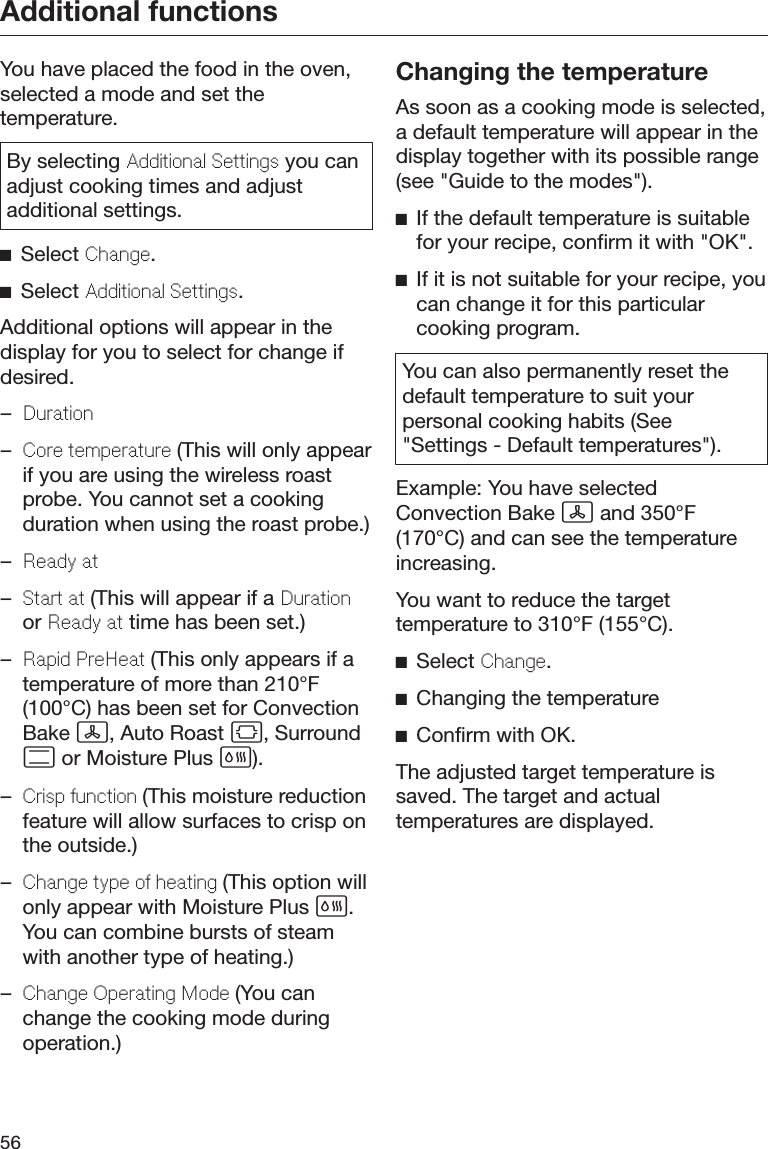 Additional functions56You have placed the food in the oven,selected a mode and set thetemperature.By selecting Additional Sttings you canadjust cooking times and adjustadditional settings.Select Chang.Select Additional Sttings.Additional options will appear in thedisplay for you to select for change ifdesired.–Duration–Cor tmpratur (This will only appearif you are using the wireless roastprobe. You cannot set a cookingduration when using the roast probe.)–Rady at–Start at (This will appear if a Durationor Rady at time has been set.)–Rapid PrHat (This only appears if atemperature of more than 210°F(100°C) has been set for ConvectionBake , Auto Roast , Surround or Moisture Plus ).–Crisp unction (This moisture reductionfeature will allow surfaces to crisp onthe outside.)–Chang typ o hating (This option willonly appear with Moisture Plus .You can combine bursts of steamwith another type of heating.)–Chang Oprating Mod (You canchange the cooking mode duringoperation.)Changing the temperatureAs soon as a cooking mode is selected,a default temperature will appear in thedisplay together with its possible range(see &quot;Guide to the modes&quot;).If the default temperature is suitablefor your recipe, confirm it with &quot;OK&quot;.If it is not suitable for your recipe, youcan change it for this particularcooking program.You can also permanently reset thedefault temperature to suit yourpersonal cooking habits (See&quot;Settings - Default temperatures&quot;).Example: You have selectedConvection Bake  and 350°F(170°C) and can see the temperatureincreasing.You want to reduce the targettemperature to 310°F (155°C).Select Chang.Changing the temperatureConfirm with OK.The adjusted target temperature issaved. The target and actualtemperatures are displayed.