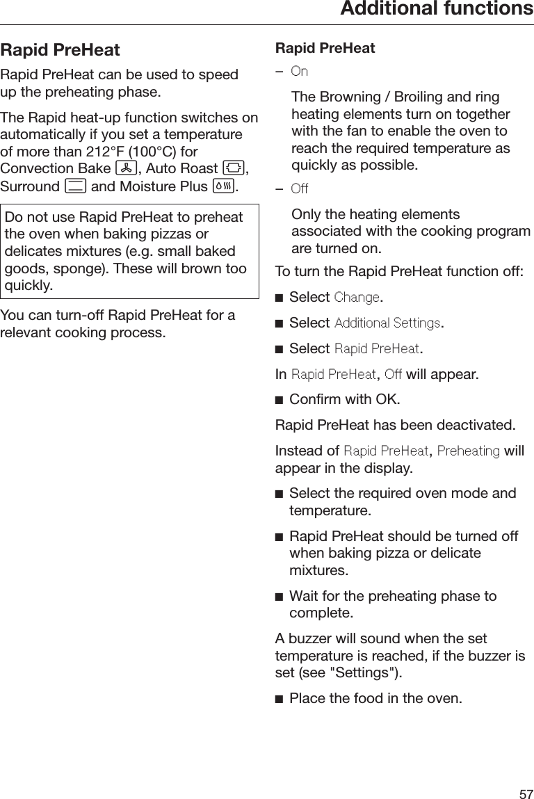 Additional functions57Rapid PreHeatRapid PreHeat can be used to speedup the preheating phase.The Rapid heat-up function switches onautomatically if you set a temperatureof more than 212°F (100°C) forConvection Bake , Auto Roast ,Surround  and Moisture Plus .Do not use Rapid PreHeat to preheatthe oven when baking pizzas ordelicates mixtures (e.g. small bakedgoods, sponge). These will brown tooquickly.You can turn-off Rapid PreHeat for arelevant cooking process.Rapid PreHeat–On  The Browning / Broiling and ringheating elements turn on togetherwith the fan to enable the oven toreach the required temperature asquickly as possible.–O  Only the heating elementsassociated with the cooking programare turned on.To turn the Rapid PreHeat function off:Select Chang.Select Additional Sttings.Select Rapid PrHat.In Rapid PrHat, O will appear.Confirm with OK.Rapid PreHeat has been deactivated.Instead of Rapid PrHat, Prhating willappear in the display.Select the required oven mode andtemperature.Rapid PreHeat should be turned offwhen baking pizza or delicatemixtures.Wait for the preheating phase tocomplete.A buzzer will sound when the settemperature is reached, if the buzzer isset (see &quot;Settings&quot;).Place the food in the oven.