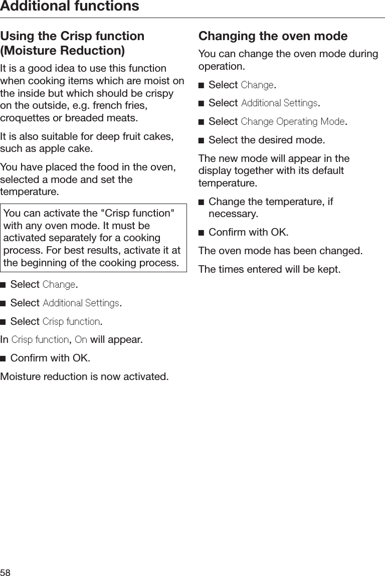 Additional functions58Using the Crisp function(Moisture Reduction)It is a good idea to use this functionwhen cooking items which are moist onthe inside but which should be crispyon the outside, e.g. french fries,croquettes or breaded meats.It is also suitable for deep fruit cakes,such as apple cake.You have placed the food in the oven,selected a mode and set thetemperature.You can activate the &quot;Crisp function&quot;with any oven mode. It must beactivated separately for a cookingprocess. For best results, activate it atthe beginning of the cooking process.Select Chang.Select Additional Sttings.Select Crisp unction.In Crisp unction, On will appear.Confirm with OK.Moisture reduction is now activated.Changing the oven modeYou can change the oven mode duringoperation.Select Chang.Select Additional Sttings.Select Chang Oprating Mod.Select the desired mode.The new mode will appear in thedisplay together with its defaulttemperature.Change the temperature, ifnecessary.Confirm with OK.The oven mode has been changed.The times entered will be kept.