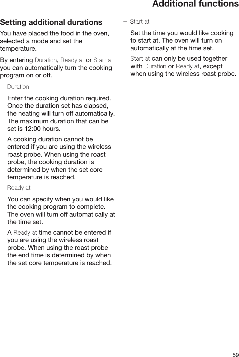 Additional functions59Setting additional durationsYou have placed the food in the oven,selected a mode and set thetemperature.By entering Duration, Rady at or Start atyou can automatically turn the cookingprogram on or off.–Duration  Enter the cooking duration required.Once the duration set has elapsed,the heating will turn off automatically.The maximum duration that can beset is 12:00 hours.  A cooking duration cannot beentered if you are using the wirelessroast probe. When using the roastprobe, the cooking duration isdetermined by when the set coretemperature is reached.–Rady at  You can specify when you would likethe cooking program to complete.The oven will turn off automatically atthe time set.  A Rady at time cannot be entered ifyou are using the wireless roastprobe. When using the roast probethe end time is determined by whenthe set core temperature is reached.–Start at  Set the time you would like cookingto start at. The oven will turn onautomatically at the time set. Start at can only be used togetherwith Duration or Rady at, exceptwhen using the wireless roast probe.