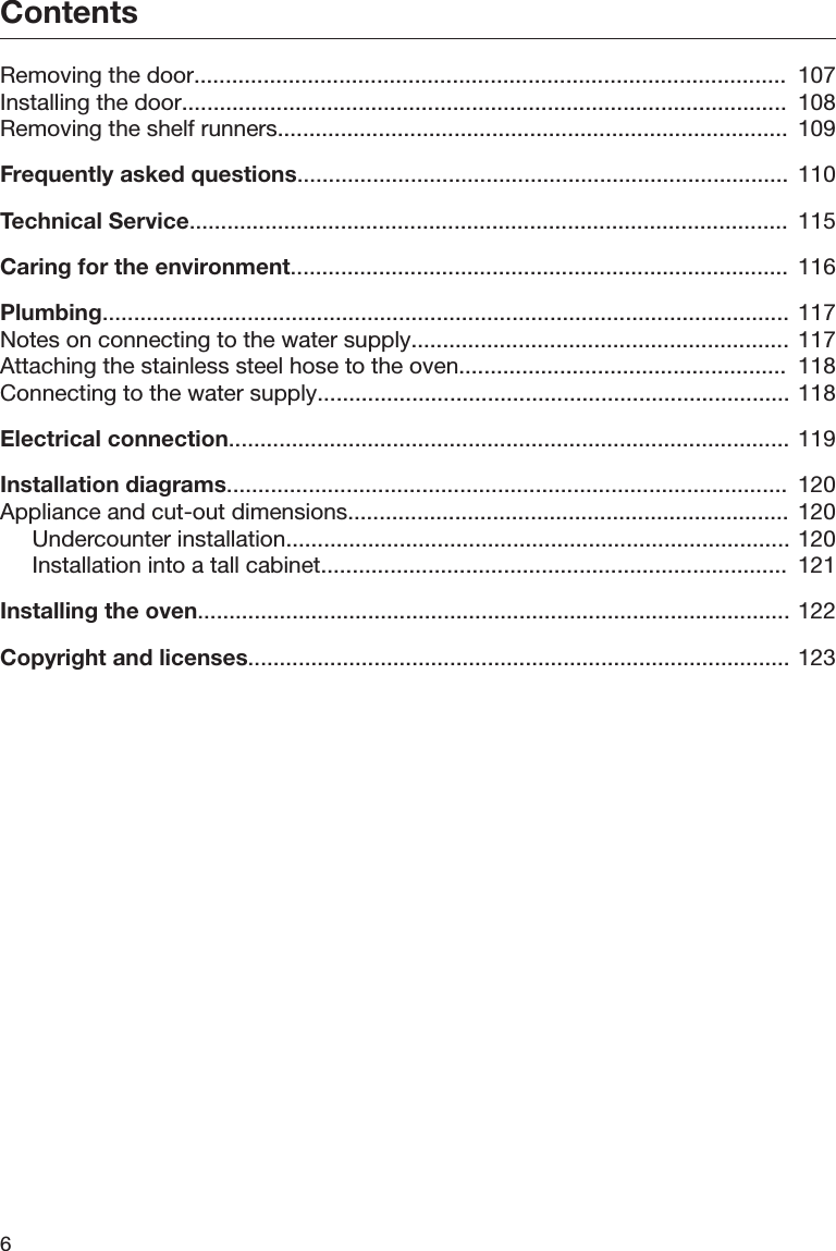 Contents6Removing the door..............................................................................................  107Installing the door................................................................................................  108Removing the shelf runners.................................................................................  109Frequently asked questions.............................................................................. 110Technical Service...............................................................................................  115Caring for the environment...............................................................................  116Plumbing............................................................................................................. 117Notes on connecting to the water supply............................................................  117Attaching the stainless steel hose to the oven....................................................  118Connecting to the water supply........................................................................... 118Electrical connection......................................................................................... 119Installation diagrams.........................................................................................  120Appliance and cut-out dimensions......................................................................  120Undercounter installation................................................................................ 120Installation into a tall cabinet..........................................................................  121Installing the oven.............................................................................................. 122Copyright and licenses...................................................................................... 123