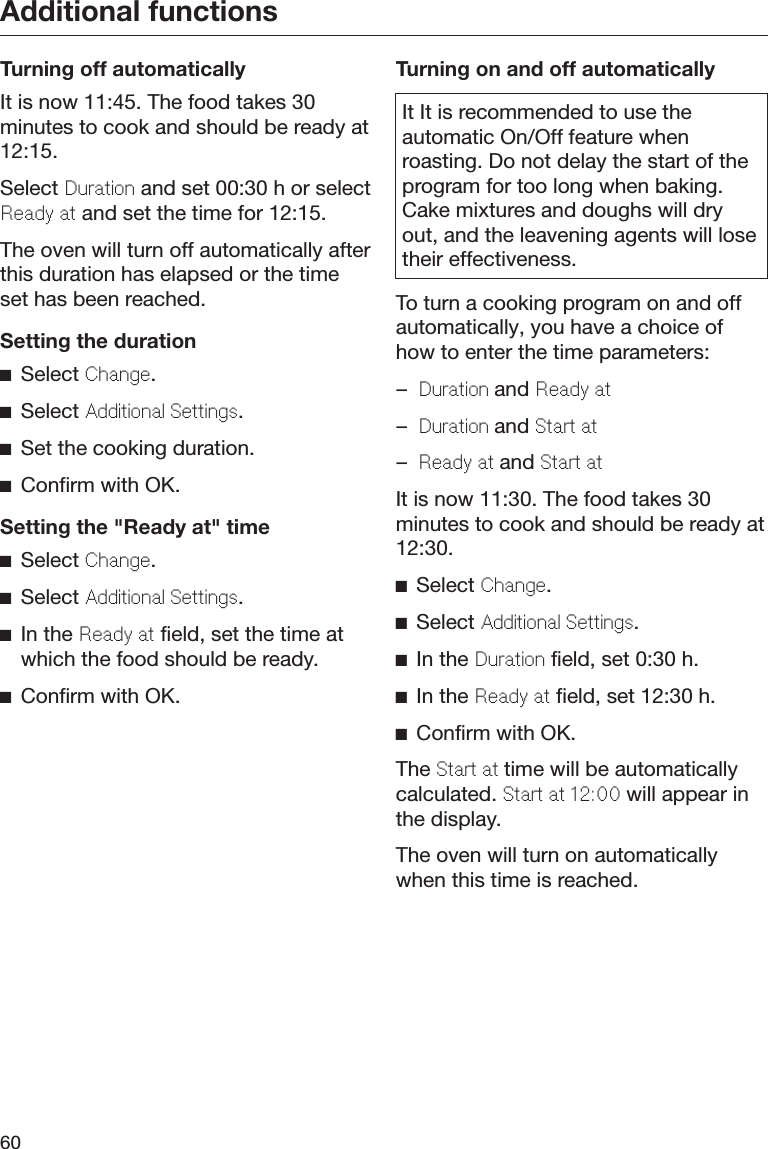 Additional functions60Turning off automaticallyIt is now 11:45. The food takes 30minutes to cook and should be ready at12:15.Select Duration and set 00:30 h or selectRady at and set the time for 12:15.The oven will turn off automatically afterthis duration has elapsed or the timeset has been reached.Setting the durationSelect Chang.Select Additional Sttings.Set the cooking duration.Confirm with OK.Setting the &quot;Ready at&quot; timeSelect Chang.Select Additional Sttings.In the Rady at field, set the time atwhich the food should be ready.Confirm with OK.Turning on and off automaticallyIt It is recommended to use theautomatic On/Off feature whenroasting. Do not delay the start of theprogram for too long when baking.Cake mixtures and doughs will dryout, and the leavening agents will losetheir effectiveness.To turn a cooking program on and offautomatically, you have a choice ofhow to enter the time parameters:–Duration and Rady at–Duration and Start at–Rady at and Start atIt is now 11:30. The food takes 30minutes to cook and should be ready at12:30.Select Chang.Select Additional Sttings.In the Duration field, set 0:30 h.In the Rady at field, set 12:30 h.Confirm with OK.The Start at time will be automaticallycalculated. Start at 12:00 will appear inthe display.The oven will turn on automaticallywhen this time is reached.