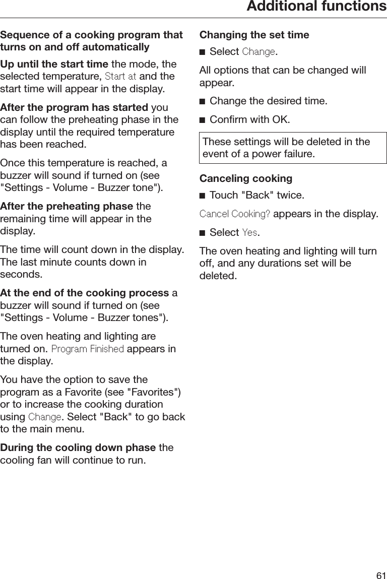 Additional functions61Sequence of a cooking program thatturns on and off automaticallyUp until the start time the mode, theselected temperature, Start at and thestart time will appear in the display.After the program has started youcan follow the preheating phase in thedisplay until the required temperaturehas been reached.Once this temperature is reached, abuzzer will sound if turned on (see&quot;Settings - Volume - Buzzer tone&quot;).After the preheating phase theremaining time will appear in thedisplay.The time will count down in the display.The last minute counts down inseconds.At the end of the cooking process abuzzer will sound if turned on (see&quot;Settings - Volume - Buzzer tones&quot;).The oven heating and lighting areturned on. Program Finishd appears inthe display.You have the option to save theprogram as a Favorite (see &quot;Favorites&quot;)or to increase the cooking durationusing Chang. Select &quot;Back&quot; to go backto the main menu.During the cooling down phase thecooling fan will continue to run.Changing the set timeSelect Chang.All options that can be changed willappear.Change the desired time.Confirm with OK.These settings will be deleted in theevent of a power failure.Canceling cookingTouch &quot;Back&quot; twice.Cancl Cooking? appears in the display.Select Ys.The oven heating and lighting will turnoff, and any durations set will bedeleted.