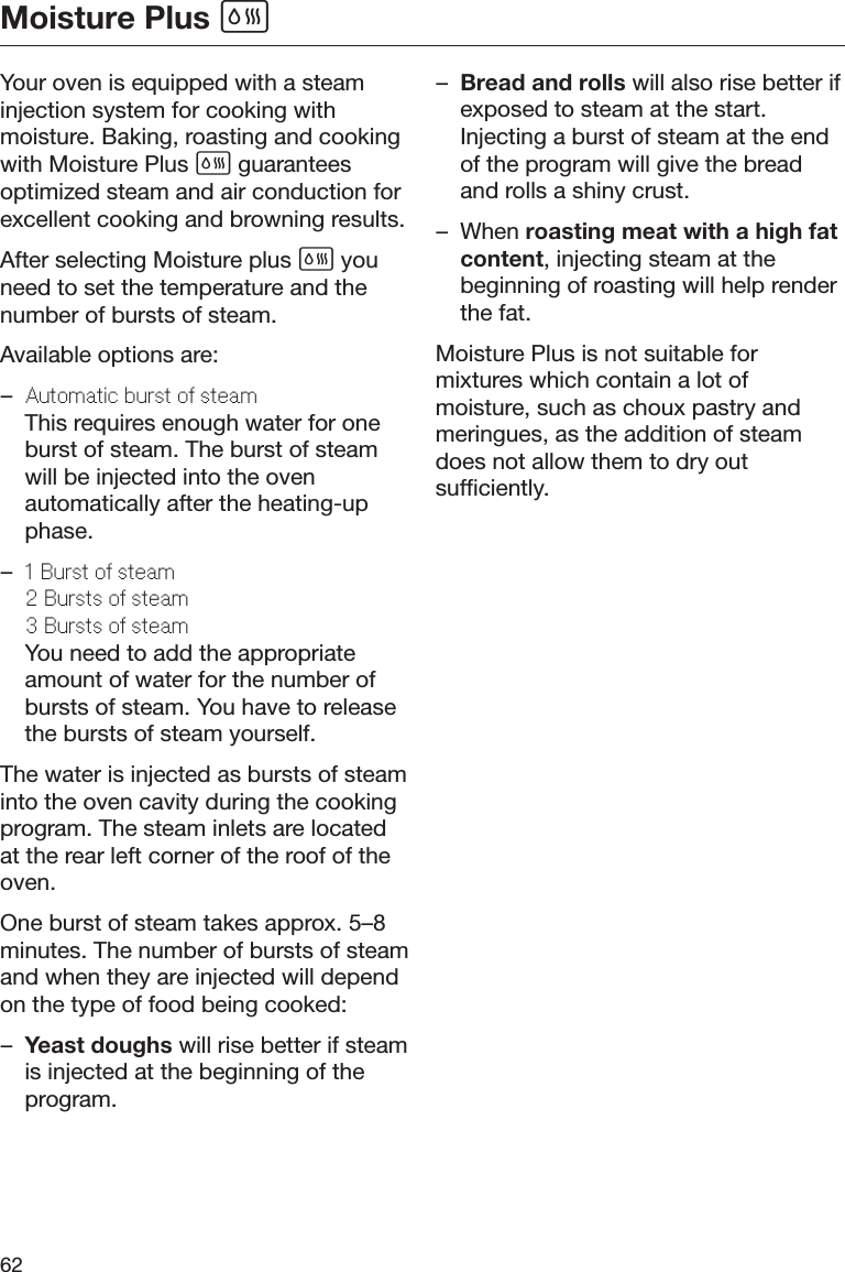 Moisture Plus 62Your oven is equipped with a steaminjection system for cooking withmoisture. Baking, roasting and cookingwith Moisture Plus  guaranteesoptimized steam and air conduction forexcellent cooking and browning results.After selecting Moisture plus  youneed to set the temperature and thenumber of bursts of steam.Available options are:–Automatic burst o stamThis requires enough water for oneburst of steam. The burst of steamwill be injected into the ovenautomatically after the heating-upphase.–1 Burst o stam2 Bursts o stam3 Bursts o stamYou need to add the appropriateamount of water for the number ofbursts of steam. You have to releasethe bursts of steam yourself.The water is injected as bursts of steaminto the oven cavity during the cookingprogram. The steam inlets are locatedat the rear left corner of the roof of theoven.One burst of steam takes approx. 5–8minutes. The number of bursts of steamand when they are injected will dependon the type of food being cooked:–Yeast doughs will rise better if steamis injected at the beginning of theprogram.–Bread and rolls will also rise better ifexposed to steam at the start.Injecting a burst of steam at the endof the program will give the breadand rolls a shiny crust.– When roasting meat with a high fatcontent, injecting steam at thebeginning of roasting will help renderthe fat.Moisture Plus is not suitable formixtures which contain a lot ofmoisture, such as choux pastry andmeringues, as the addition of steamdoes not allow them to dry outsufficiently.