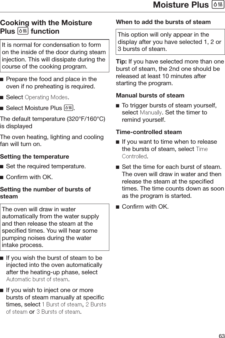 Moisture Plus 63Cooking with the MoisturePlus  functionIt is normal for condensation to formon the inside of the door during steaminjection. This will dissipate during thecourse of the cooking program.Prepare the food and place in theoven if no preheating is required.Select Oprating Mods.Select Moisture Plus .The default temperature (320°F/160°C)is displayedThe oven heating, lighting and coolingfan will turn on.Setting the temperatureSet the required temperature.Confirm with OK.Setting the number of bursts ofsteamThe oven will draw in waterautomatically from the water supplyand then release the steam at thespecified times. You will hear somepumping noises during the waterintake process.If you wish the burst of steam to beinjected into the oven automaticallyafter the heating-up phase, selectAutomatic burst o stam.If you wish to inject one or morebursts of steam manually at specifictimes, select 1 Burst o stam, 2 Burstso stam or 3 Bursts o stam.When to add the bursts of steamThis option will only appear in thedisplay after you have selected 1, 2 or3 bursts of steam.Tip: If you have selected more than oneburst of steam, the 2nd one should bereleased at least 10 minutes afterstarting the program.Manual bursts of steamTo trigger bursts of steam yourself,select Manually. Set the timer toremind yourself.Time-controlled steamIf you want to time when to releasethe bursts of steam, select TimControlld.Set the time for each burst of steam.The oven will draw in water and thenrelease the steam at the specifiedtimes. The time counts down as soonas the program is started.Confirm with OK.