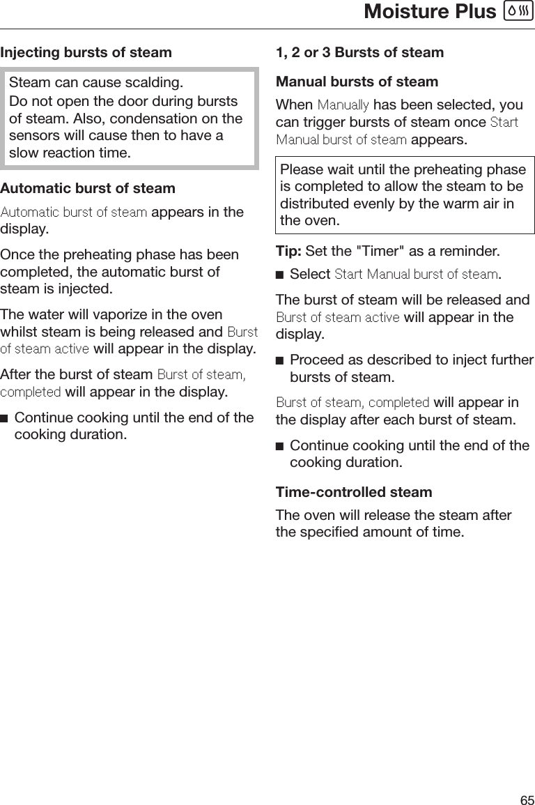 Moisture Plus 65Injecting bursts of steamSteam can cause scalding.Do not open the door during burstsof steam. Also, condensation on thesensors will cause then to have aslow reaction time.Automatic burst of steamAutomatic burst o stam appears in thedisplay.Once the preheating phase has beencompleted, the automatic burst ofsteam is injected.The water will vaporize in the ovenwhilst steam is being released and Bursto stam activ will appear in the display.After the burst of steam Burst o stam,compltd will appear in the display.Continue cooking until the end of thecooking duration.1, 2 or 3 Bursts of steamManual bursts of steamWhen Manually has been selected, youcan trigger bursts of steam once StartManual burst o stam appears.Please wait until the preheating phaseis completed to allow the steam to bedistributed evenly by the warm air inthe oven.Tip: Set the &quot;Timer&quot; as a reminder.Select Start Manual burst o stam.The burst of steam will be released andBurst o stam activ will appear in thedisplay.Proceed as described to inject furtherbursts of steam.Burst o stam, compltd will appear inthe display after each burst of steam.Continue cooking until the end of thecooking duration.Time-controlled steamThe oven will release the steam afterthe specified amount of time.