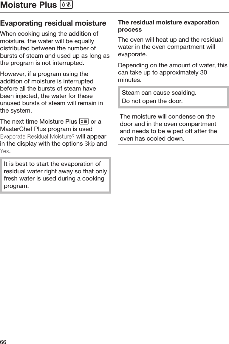 Moisture Plus 66Evaporating residual moistureWhen cooking using the addition ofmoisture, the water will be equallydistributed between the number ofbursts of steam and used up as long asthe program is not interrupted.However, if a program using theaddition of moisture is interruptedbefore all the bursts of steam havebeen injected, the water for theseunused bursts of steam will remain inthe system.The next time Moisture Plus  or aMasterChef Plus program is usedEvaporat Rsidual Moistur? will appearin the display with the options Skip andYs.It is best to start the evaporation ofresidual water right away so that onlyfresh water is used during a cookingprogram.The residual moisture evaporationprocessThe oven will heat up and the residualwater in the oven compartment willevaporate.Depending on the amount of water, thiscan take up to approximately 30minutes.Steam can cause scalding.Do not open the door.The moisture will condense on thedoor and in the oven compartmentand needs to be wiped off after theoven has cooled down.