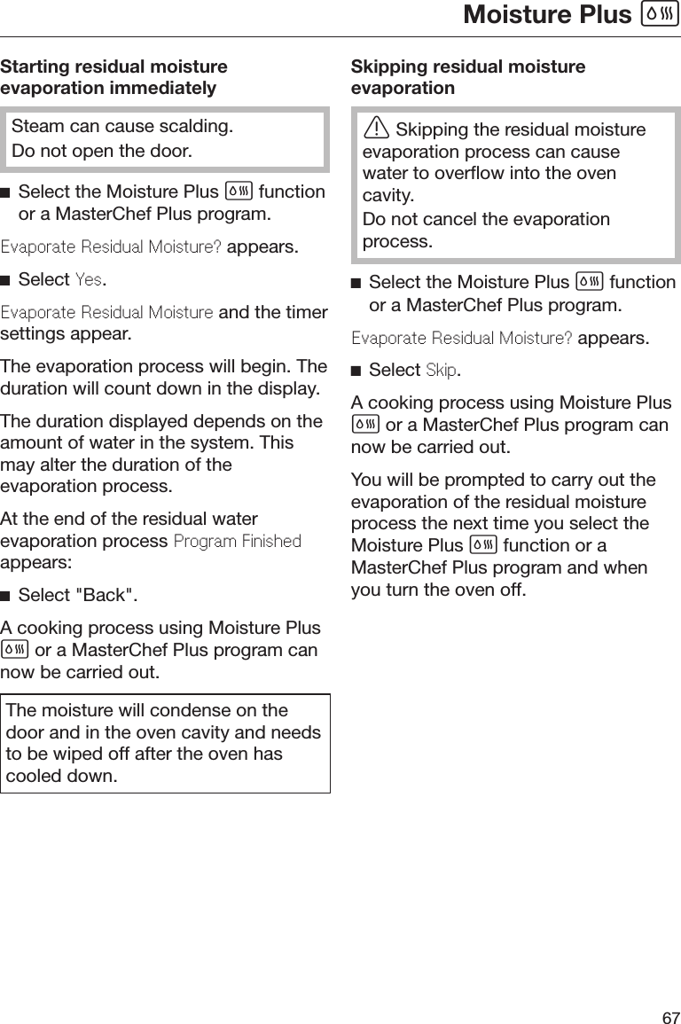 Moisture Plus 67Starting residual moistureevaporation immediatelySteam can cause scalding.Do not open the door.Select the Moisture Plus  functionor a MasterChef Plus program.Evaporat Rsidual Moistur? appears.Select Ys.Evaporat Rsidual Moistur and the timersettings appear.The evaporation process will begin. Theduration will count down in the display.The duration displayed depends on theamount of water in the system. Thismay alter the duration of theevaporation process.At the end of the residual waterevaporation process Program Finishdappears:Select &quot;Back&quot;.A cooking process using Moisture Plus or a MasterChef Plus program cannow be carried out.The moisture will condense on thedoor and in the oven cavity and needsto be wiped off after the oven hascooled down.Skipping residual moistureevaporationSkipping the residual moistureevaporation process can causewater to overflow into the ovencavity.Do not cancel the evaporationprocess.Select the Moisture Plus  functionor a MasterChef Plus program.Evaporat Rsidual Moistur? appears.Select Skip.A cooking process using Moisture Plus or a MasterChef Plus program cannow be carried out.You will be prompted to carry out theevaporation of the residual moistureprocess the next time you select theMoisture Plus  function or aMasterChef Plus program and whenyou turn the oven off.