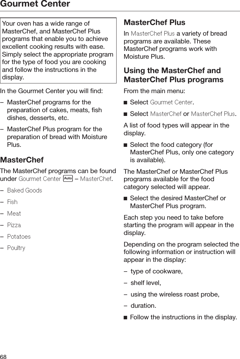 Gourmet Center68Your oven has a wide range ofMasterChef, and MasterChef Plusprograms that enable you to achieveexcellent cooking results with ease.Simply select the appropriate programfor the type of food you are cookingand follow the instructions in thedisplay.In the Gourmet Center you will find:– MasterChef programs for thepreparation of cakes, meats, fishdishes, desserts, etc.– MasterChef Plus program for thepreparation of bread with MoisturePlus.MasterChefThe MasterChef programs can be foundunder Gourmt Cntr  – MastrCh.–Bakd Goods–Fish–Mat–Pizza–Potatos–PoultryMasterChef PlusIn MastrCh Plus a variety of breadprograms are available. TheseMasterChef programs work withMoisture Plus.Using the MasterChef andMasterChef Plus programsFrom the main menu:Select Gourmt Cntr.Select MastrCh or MastrCh Plus.A list of food types will appear in thedisplay.Select the food category (forMasterChef Plus, only one categoryis available).The MasterChef or MasterChef Plusprograms available for the foodcategory selected will appear.Select the desired MasterChef orMasterChef Plus program.Each step you need to take beforestarting the program will appear in thedisplay.Depending on the program selected thefollowing information or instruction willappear in the display:– type of cookware,– shelf level,– using the wireless roast probe,– duration.Follow the instructions in the display.