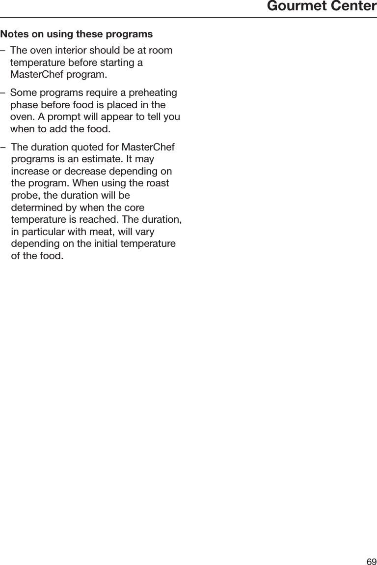Gourmet Center69Notes on using these programs– The oven interior should be at roomtemperature before starting aMasterChef program.– Some programs require a preheatingphase before food is placed in theoven. A prompt will appear to tell youwhen to add the food.– The duration quoted for MasterChefprograms is an estimate. It mayincrease or decrease depending onthe program. When using the roastprobe, the duration will bedetermined by when the coretemperature is reached. The duration,in particular with meat, will varydepending on the initial temperatureof the food.