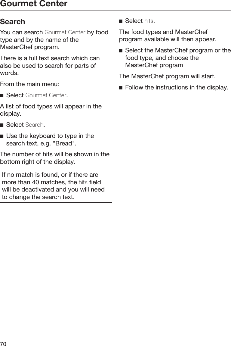 Gourmet Center70SearchYou can search Gourmt Cntr by foodtype and by the name of theMasterChef program.There is a full text search which canalso be used to search for parts ofwords.From the main menu:Select Gourmt Cntr.A list of food types will appear in thedisplay.Select Sarch.Use the keyboard to type in thesearch text, e.g. &quot;Bread&quot;.The number of hits will be shown in thebottom right of the display.If no match is found, or if there aremore than 40 matches, the hits fieldwill be deactivated and you will needto change the search text.Select hits.The food types and MasterChefprogram available will then appear.Select the MasterChef program or thefood type, and choose theMasterChef programThe MasterChef program will start.Follow the instructions in the display.