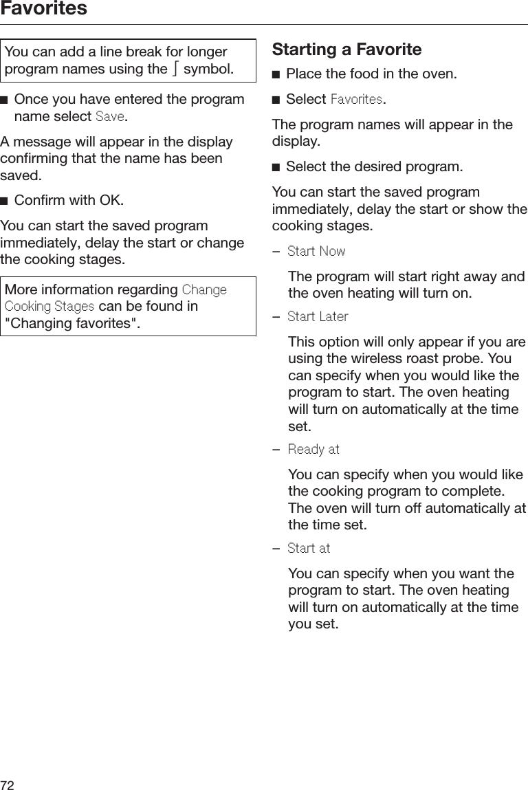 Favorites72You can add a line break for longerprogram names using the  symbol.Once you have entered the programname select Sav.A message will appear in the displayconfirming that the name has beensaved.Confirm with OK.You can start the saved programimmediately, delay the start or changethe cooking stages.More information regarding ChangCooking Stags can be found in&quot;Changing favorites&quot;.Starting a FavoritePlace the food in the oven.Select Favorits.The program names will appear in thedisplay.Select the desired program.You can start the saved programimmediately, delay the start or show thecooking stages.–Start Now  The program will start right away andthe oven heating will turn on.–Start Latr  This option will only appear if you areusing the wireless roast probe. Youcan specify when you would like theprogram to start. The oven heatingwill turn on automatically at the timeset.–Rady at  You can specify when you would likethe cooking program to complete.The oven will turn off automatically atthe time set.–Start at  You can specify when you want theprogram to start. The oven heatingwill turn on automatically at the timeyou set.