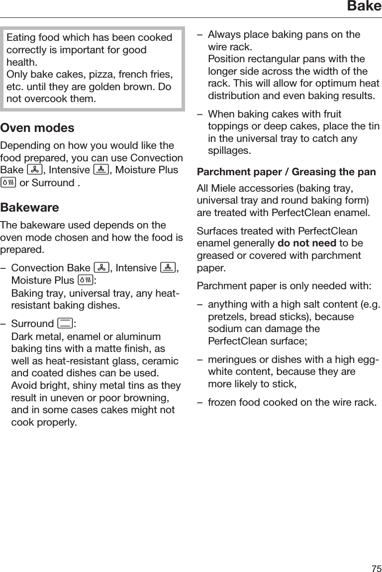 Bake75Eating food which has been cookedcorrectly is important for goodhealth.Only bake cakes, pizza, french fries,etc. until they are golden brown. Donot overcook them.Oven modesDepending on how you would like thefood prepared, you can use ConvectionBake , Intensive , Moisture Plus or Surround .BakewareThe bakeware used depends on theoven mode chosen and how the food isprepared.– Convection Bake , Intensive ,Moisture Plus :Baking tray, universal tray, any heat-resistant baking dishes.– Surround :Dark metal, enamel or aluminumbaking tins with a matte finish, aswell as heat-resistant glass, ceramicand coated dishes can be used.Avoid bright, shiny metal tins as theyresult in uneven or poor browning,and in some cases cakes might notcook properly.– Always place baking pans on thewire rack.Position rectangular pans with thelonger side across the width of therack. This will allow for optimum heatdistribution and even baking results.– When baking cakes with fruittoppings or deep cakes, place the tinin the universal tray to catch anyspillages.Parchment paper / Greasing the panAll Miele accessories (baking tray,universal tray and round baking form)are treated with PerfectClean enamel.Surfaces treated with PerfectCleanenamel generally do not need to begreased or covered with parchmentpaper.Parchment paper is only needed with:– anything with a high salt content (e.g.pretzels, bread sticks), becausesodium can damage thePerfectClean surface;– meringues or dishes with a high egg-white content, because they aremore likely to stick,– frozen food cooked on the wire rack.