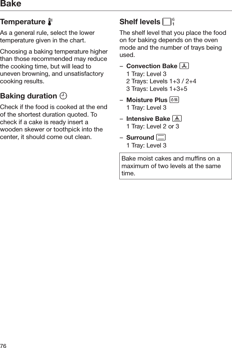 Bake76Temperature As a general rule, select the lowertemperature given in the chart.Choosing a baking temperature higherthan those recommended may reducethe cooking time, but will lead touneven browning, and unsatisfactorycooking results.Baking duration Check if the food is cooked at the endof the shortest duration quoted. Tocheck if a cake is ready insert awooden skewer or toothpick into thecenter, it should come out clean.Shelf levels The shelf level that you place the foodon for baking depends on the ovenmode and the number of trays beingused.–Convection Bake 1 Tray: Level 32 Trays: Levels 1+3 / 2+43 Trays: Levels 1+3+5–Moisture Plus 1 Tray: Level 3–Intensive Bake 1 Tray: Level 2 or 3–Surround 1 Tray: Level 3Bake moist cakes and muffins on amaximum of two levels at the sametime.