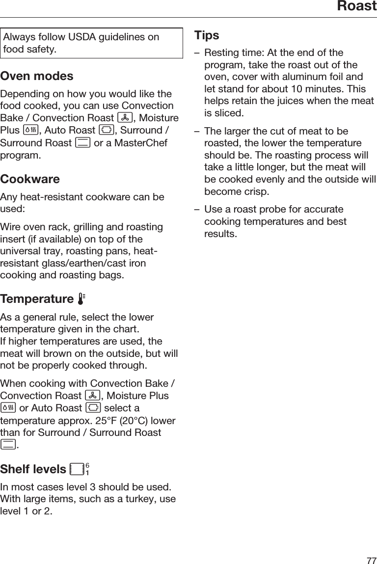 Roast77Always follow USDA guidelines onfood safety.Oven modesDepending on how you would like thefood cooked, you can use ConvectionBake / Convection Roast , MoisturePlus , Auto Roast , Surround /Surround Roast  or a MasterChefprogram.CookwareAny heat-resistant cookware can beused:Wire oven rack, grilling and roastinginsert (if available) on top of theuniversal tray, roasting pans, heat-resistant glass/earthen/cast ironcooking and roasting bags.Temperature As a general rule, select the lowertemperature given in the chart.If higher temperatures are used, themeat will brown on the outside, but willnot be properly cooked through.When cooking with Convection Bake /Convection Roast , Moisture Plus or Auto Roast  select atemperature approx. 25°F (20°C) lowerthan for Surround / Surround Roast.Shelf levels In most cases level 3 should be used.With large items, such as a turkey, uselevel 1 or 2.Tips– Resting time: At the end of theprogram, take the roast out of theoven, cover with aluminum foil andlet stand for about 10 minutes. Thishelps retain the juices when the meatis sliced.– The larger the cut of meat to beroasted, the lower the temperatureshould be. The roasting process willtake a little longer, but the meat willbe cooked evenly and the outside willbecome crisp.– Use a roast probe for accuratecooking temperatures and bestresults.