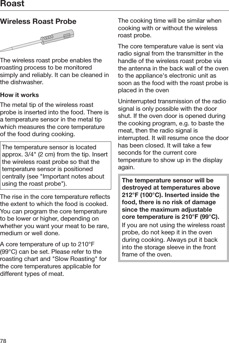 Roast78Wireless Roast ProbeThe wireless roast probe enables theroasting process to be monitoredsimply and reliably. It can be cleaned inthe dishwasher.How it worksThe metal tip of the wireless roastprobe is inserted into the food. There isa temperature sensor in the metal tipwhich measures the core temperatureof the food during cooking.The temperature sensor is locatedapprox. 3/4&quot; (2 cm) from the tip. Insertthe wireless roast probe so that thetemperature sensor is positionedcentrally (see &quot;Important notes aboutusing the roast probe&quot;).The rise in the core temperature reflectsthe extent to which the food is cooked.You can program the core temperatureto be lower or higher, depending onwhether you want your meat to be rare,medium or well done.A core temperature of up to 210°F(99°C) can be set. Please refer to theroasting chart and &quot;Slow Roasting&quot; forthe core temperatures applicable fordifferent types of meat.The cooking time will be similar whencooking with or without the wirelessroast probe.The core temperature value is sent viaradio signal from the transmitter in thehandle of the wireless roast probe viathe antenna in the back wall of the ovento the appliance&apos;s electronic unit assoon as the food with the roast probe isplaced in the ovenUninterrupted transmission of the radiosignal is only possible with the doorshut. If the oven door is opened duringthe cooking program, e.g. to baste themeat, then the radio signal isinterrupted. It will resume once the doorhas been closed. It will take a fewseconds for the current coretemperature to show up in the displayagain.The temperature sensor will bedestroyed at temperatures above212°F (100°C). Inserted inside thefood, there is no risk of damagesince the maximum adjustablecore temperature is 210°F (99°C).If you are not using the wireless roastprobe, do not keep it in the ovenduring cooking. Always put it backinto the storage sleeve in the frontframe of the oven.