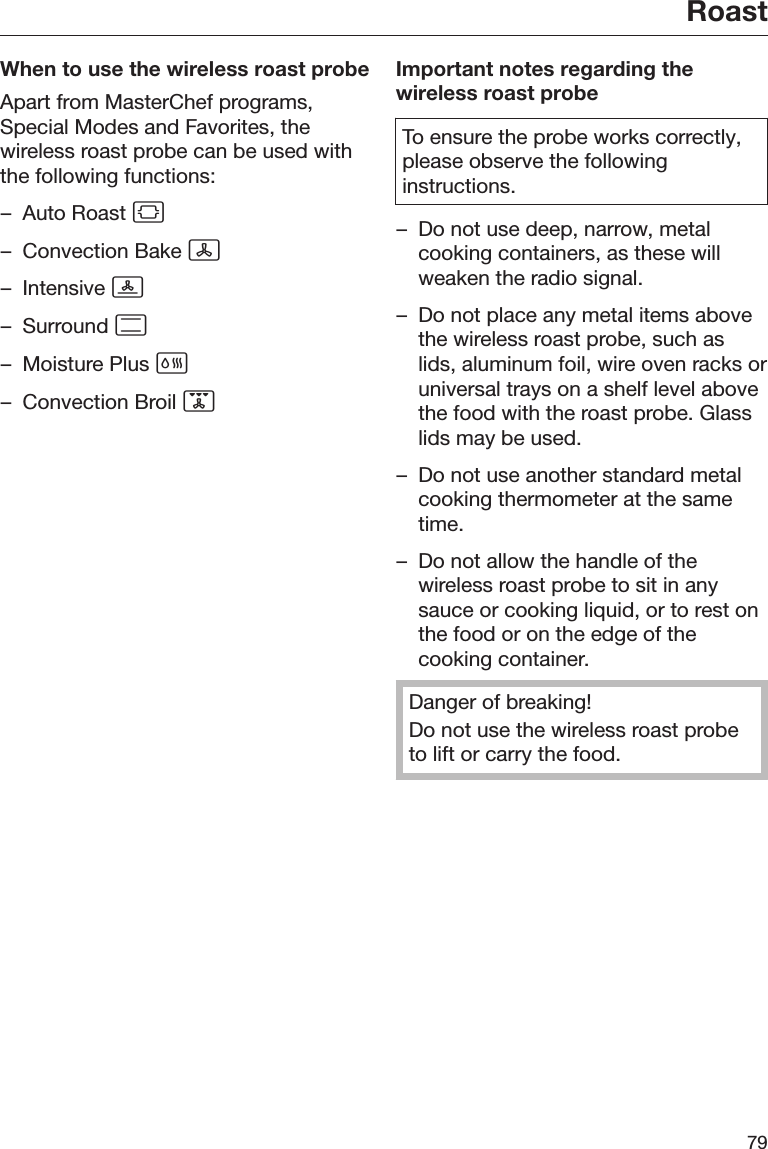 Roast79When to use the wireless roast probeApart from MasterChef programs,Special Modes and Favorites, thewireless roast probe can be used withthe following functions:– Auto Roast – Convection Bake – Intensive – Surround – Moisture Plus – Convection Broil Important notes regarding thewireless roast probeTo ensure the probe works correctly,please observe the followinginstructions.– Do not use deep, narrow, metalcooking containers, as these willweaken the radio signal.– Do not place any metal items abovethe wireless roast probe, such aslids, aluminum foil, wire oven racks oruniversal trays on a shelf level abovethe food with the roast probe. Glasslids may be used.– Do not use another standard metalcooking thermometer at the sametime.– Do not allow the handle of thewireless roast probe to sit in anysauce or cooking liquid, or to rest onthe food or on the edge of thecooking container.Danger of breaking!Do not use the wireless roast probeto lift or carry the food.