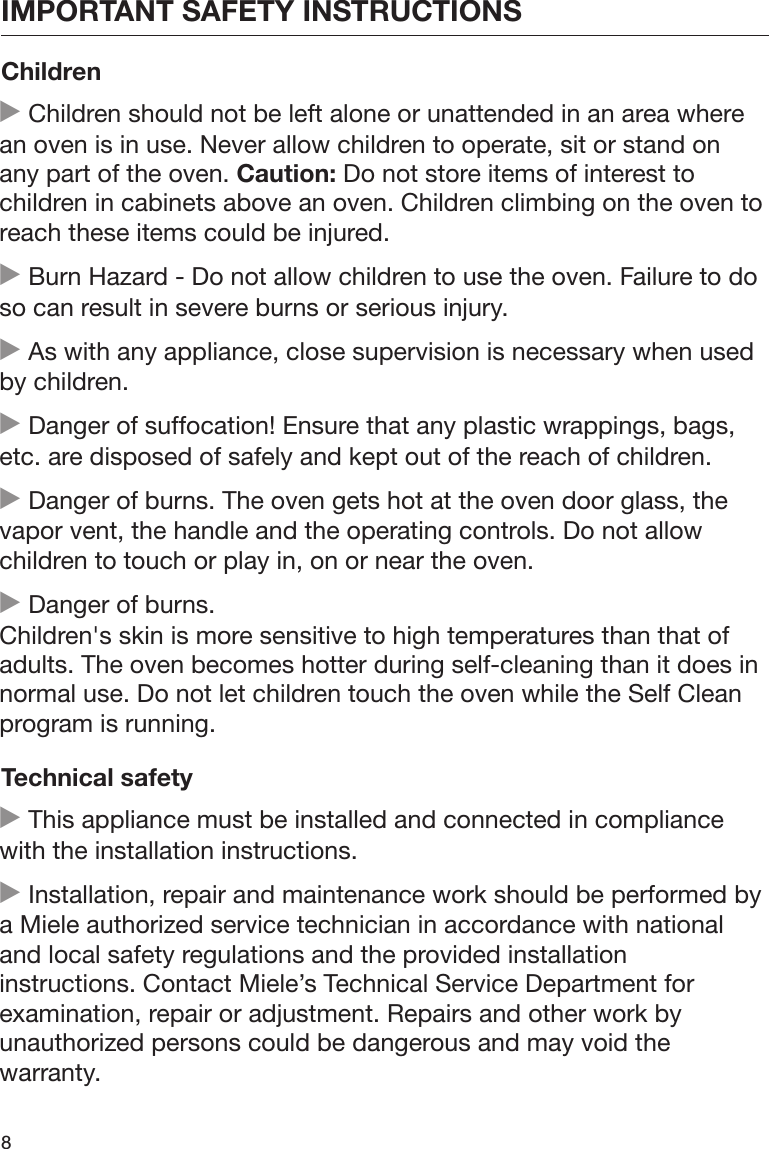 IMPORTANT SAFETY INSTRUCTIONS8Children Children should not be left alone or unattended in an area wherean oven is in use. Never allow children to operate, sit or stand onany part of the oven. Caution: Do not store items of interest tochildren in cabinets above an oven. Children climbing on the oven toreach these items could be injured. Burn Hazard - Do not allow children to use the oven. Failure to doso can result in severe burns or serious injury. As with any appliance, close supervision is necessary when usedby children. Danger of suffocation! Ensure that any plastic wrappings, bags,etc. are disposed of safely and kept out of the reach of children. Danger of burns. The oven gets hot at the oven door glass, thevapor vent, the handle and the operating controls. Do not allowchildren to touch or play in, on or near the oven. Danger of burns. Children&apos;s skin is more sensitive to high temperatures than that ofadults. The oven becomes hotter during self-cleaning than it does innormal use. Do not let children touch the oven while the Self Cleanprogram is running.Technical safety This appliance must be installed and connected in compliancewith the installation instructions. Installation, repair and maintenance work should be performed bya Miele authorized service technician in accordance with nationaland local safety regulations and the provided installationinstructions. Contact Miele’s Technical Service Department forexamination, repair or adjustment. Repairs and other work byunauthorized persons could be dangerous and may void thewarranty.