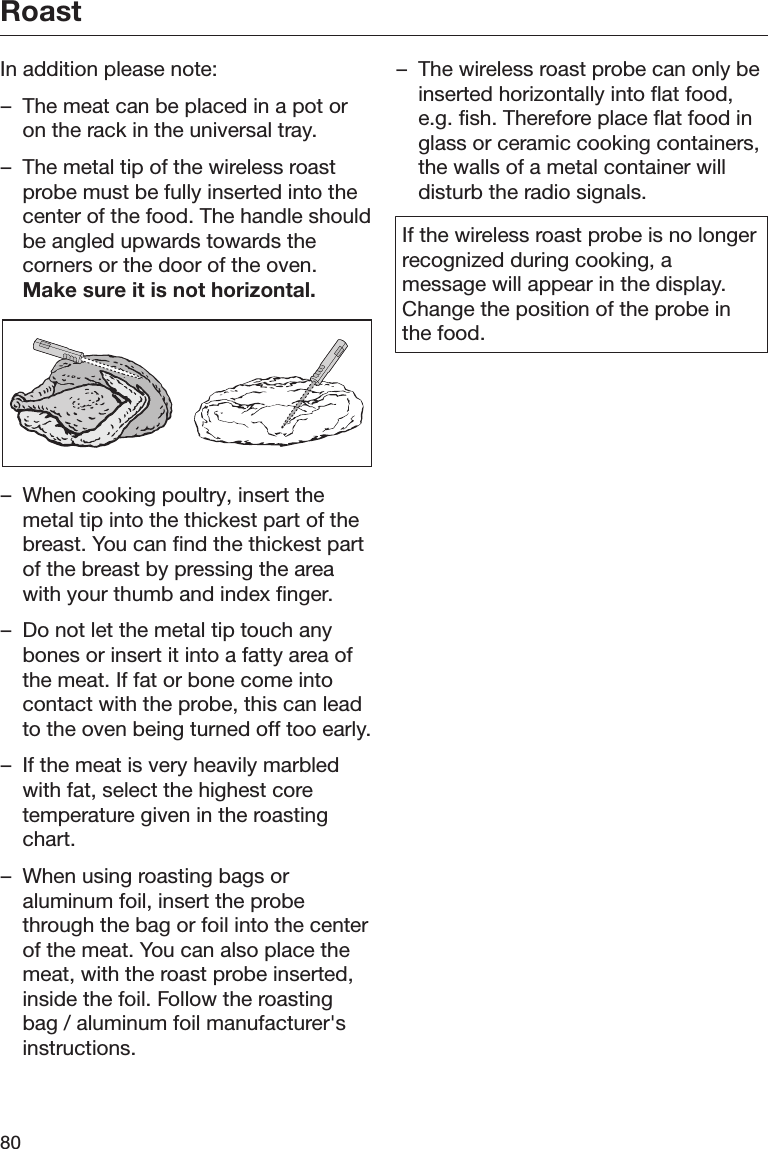 Roast80In addition please note:– The meat can be placed in a pot oron the rack in the universal tray.– The metal tip of the wireless roastprobe must be fully inserted into thecenter of the food. The handle shouldbe angled upwards towards thecorners or the door of the oven.Make sure it is not horizontal.– When cooking poultry, insert themetal tip into the thickest part of thebreast. You can find the thickest partof the breast by pressing the areawith your thumb and index finger.– Do not let the metal tip touch anybones or insert it into a fatty area ofthe meat. If fat or bone come intocontact with the probe, this can leadto the oven being turned off too early.– If the meat is very heavily marbledwith fat, select the highest coretemperature given in the roastingchart.– When using roasting bags oraluminum foil, insert the probethrough the bag or foil into the centerof the meat. You can also place themeat, with the roast probe inserted,inside the foil. Follow the roastingbag / aluminum foil manufacturer&apos;sinstructions.– The wireless roast probe can only beinserted horizontally into flat food,e.g. fish. Therefore place flat food inglass or ceramic cooking containers,the walls of a metal container willdisturb the radio signals.If the wireless roast probe is no longerrecognized during cooking, amessage will appear in the display.Change the position of the probe inthe food.