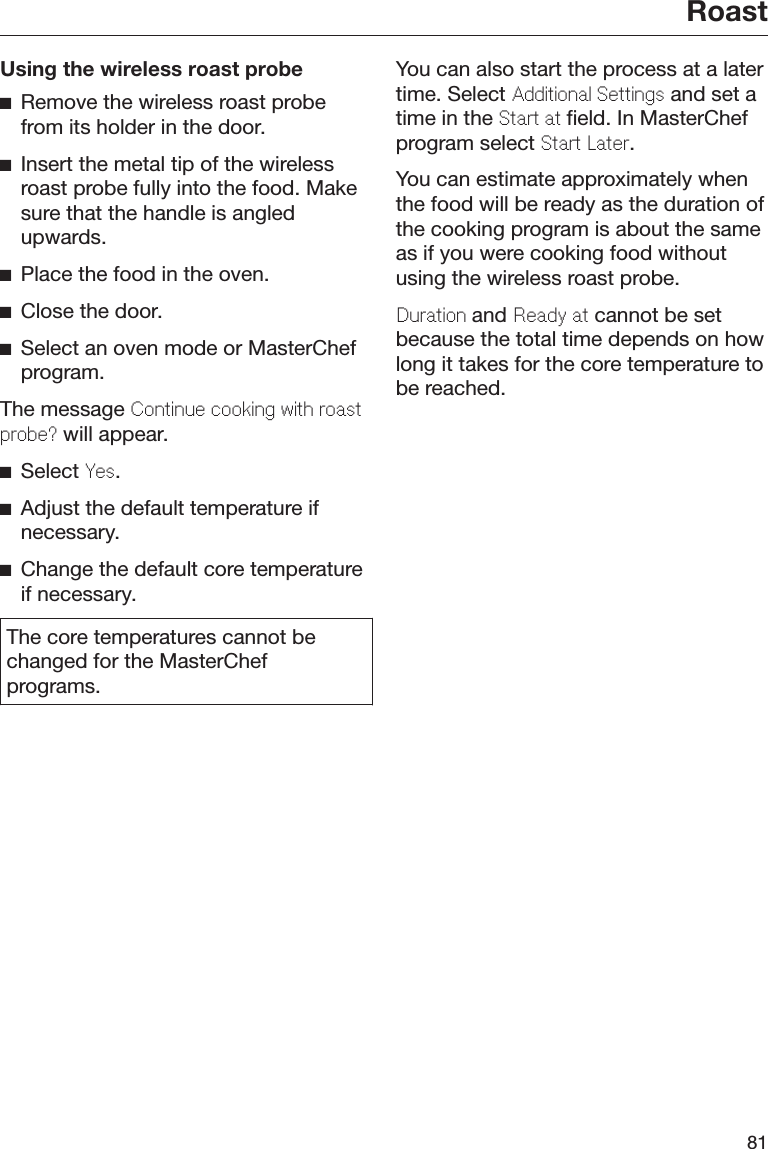 Roast81Using the wireless roast probeRemove the wireless roast probefrom its holder in the door.Insert the metal tip of the wirelessroast probe fully into the food. Makesure that the handle is angledupwards.Place the food in the oven.Close the door.Select an oven mode or MasterChefprogram.The message Continu cooking with roastprob? will appear.Select Ys.Adjust the default temperature ifnecessary.Change the default core temperatureif necessary.The core temperatures cannot bechanged for the MasterChefprograms.You can also start the process at a latertime. Select Additional Sttings and set atime in the Start at field. In MasterChefprogram select Start Latr.You can estimate approximately whenthe food will be ready as the duration ofthe cooking program is about the sameas if you were cooking food withoutusing the wireless roast probe.Duration and Rady at cannot be setbecause the total time depends on howlong it takes for the core temperature tobe reached.