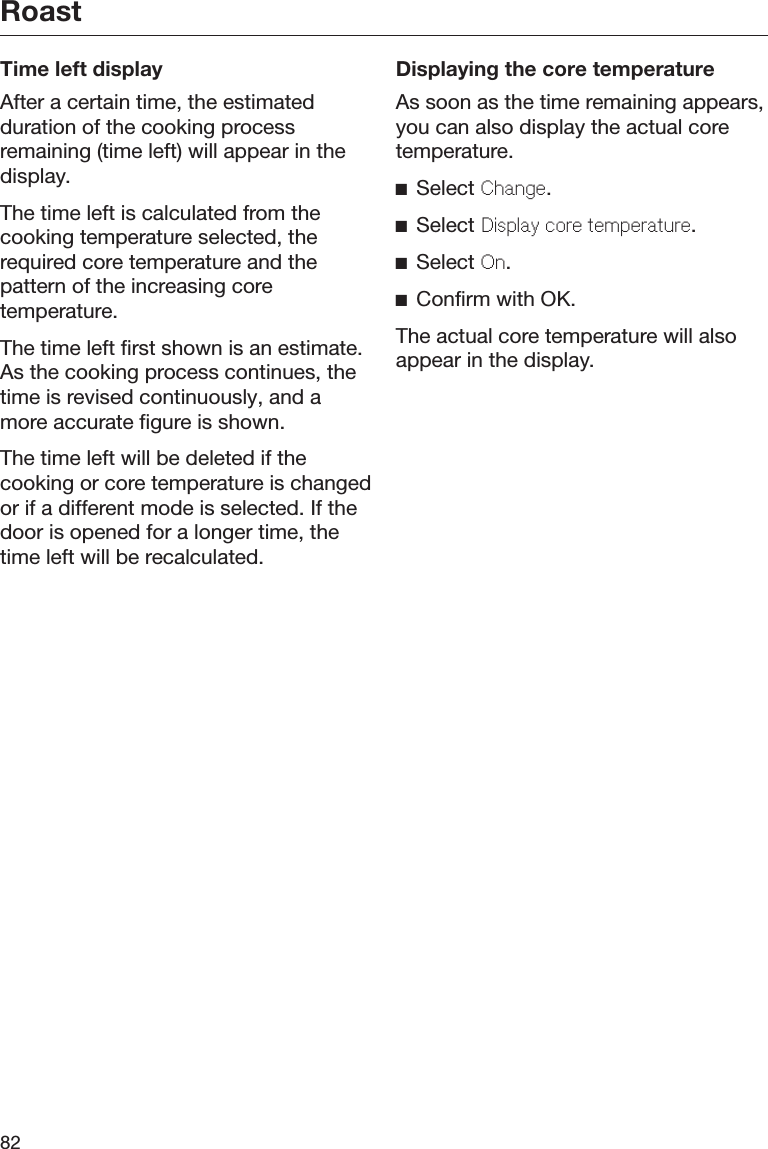 Roast82Time left displayAfter a certain time, the estimatedduration of the cooking processremaining (time left) will appear in thedisplay.The time left is calculated from thecooking temperature selected, therequired core temperature and thepattern of the increasing coretemperature.The time left first shown is an estimate.As the cooking process continues, thetime is revised continuously, and amore accurate figure is shown.The time left will be deleted if thecooking or core temperature is changedor if a different mode is selected. If thedoor is opened for a longer time, thetime left will be recalculated.Displaying the core temperatureAs soon as the time remaining appears,you can also display the actual coretemperature.Select Chang.Select Display cor tmpratur.Select On.Confirm with OK.The actual core temperature will alsoappear in the display.