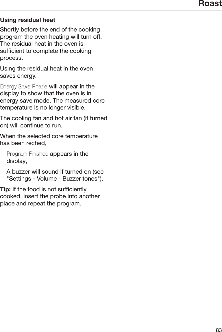 Roast83Using residual heatShortly before the end of the cookingprogram the oven heating will turn off.The residual heat in the oven issufficient to complete the cookingprocess.Using the residual heat in the ovensaves energy.Enrgy Sav Phas will appear in thedisplay to show that the oven is inenergy save mode. The measured coretemperature is no longer visible.The cooling fan and hot air fan (if turnedon) will continue to run.When the selected core temperaturehas been reched,–Program Finishd appears in thedisplay,– A buzzer will sound if turned on (see&quot;Settings - Volume - Buzzer tones&quot;).Tip: If the food is not sufficientlycooked, insert the probe into anotherplace and repeat the program.