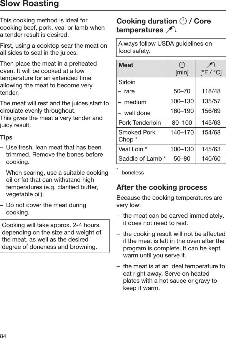 Slow Roasting84This cooking method is ideal forcooking beef, pork, veal or lamb whena tender result is desired.First, using a cooktop sear the meat onall sides to seal in the juices.Then place the meat in a preheatedoven. It will be cooked at a lowtemperature for an extended timeallowing the meat to become verytender.The meat will rest and the juices start tocirculate evenly throughout.This gives the meat a very tender andjuicy result.Tips– Use fresh, lean meat that has beentrimmed. Remove the bones beforecooking.– When searing, use a suitable cookingoil or fat that can withstand hightemperatures (e.g. clarified butter,vegetable oil).– Do not cover the meat duringcooking.Cooking will take approx. 2-4 hours,depending on the size and weight ofthe meat, as well as the desireddegree of doneness and browning.Cooking duration  / Coretemperatures Always follow USDA guidelines onfood safety.Meat [min][°F / °C]Sirloin– rare– medium– well done50–70100–130160–190118/48135/57156/69Pork Tenderloin 80–100 145/63Smoked PorkChop *140–170 154/68Veal Loin * 100–130 145/63Saddle of Lamb * 50–80 140/60*bonelessAfter the cooking processBecause the cooking temperatures arevery low:– the meat can be carved immediately,it does not need to rest.– the cooking result will not be affectedif the meat is left in the oven after theprogram is complete. It can be keptwarm until you serve it.– the meat is at an ideal temperature toeat right away. Serve on heatedplates with a hot sauce or gravy tokeep it warm.