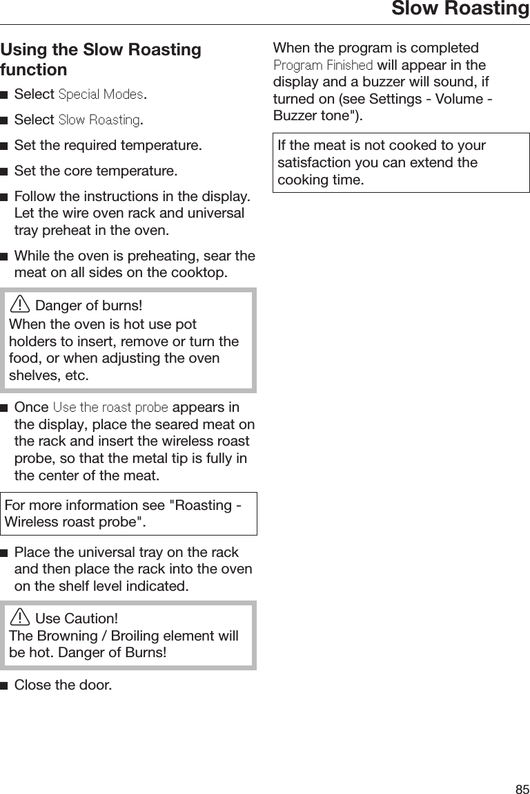 Slow Roasting85Using the Slow RoastingfunctionSelect Spcial Mods.Select Slow Roasting.Set the required temperature.Set the core temperature.Follow the instructions in the display.Let the wire oven rack and universaltray preheat in the oven.While the oven is preheating, sear themeat on all sides on the cooktop.Danger of burns!When the oven is hot use potholders to insert, remove or turn thefood, or when adjusting the ovenshelves, etc.Once Us th roast prob appears inthe display, place the seared meat onthe rack and insert the wireless roastprobe, so that the metal tip is fully inthe center of the meat.For more information see &quot;Roasting -Wireless roast probe&quot;.Place the universal tray on the rackand then place the rack into the ovenon the shelf level indicated.Use Caution!The Browning / Broiling element willbe hot. Danger of Burns!Close the door.When the program is completedProgram Finishd will appear in thedisplay and a buzzer will sound, ifturned on (see Settings - Volume -Buzzer tone&quot;).If the meat is not cooked to yoursatisfaction you can extend thecooking time.