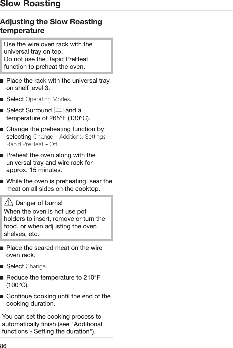 Slow Roasting86Adjusting the Slow RoastingtemperatureUse the wire oven rack with theuniversal tray on top.Do not use the Rapid PreHeatfunction to preheat the oven.Place the rack with the universal trayon shelf level 3.Select Oprating Mods.Select Surround  and atemperature of 265°F (130°C).Change the preheating function byselecting Chang - Additional Sttings -Rapid PrHat - O.Preheat the oven along with theuniversal tray and wire rack forapprox. 15 minutes.While the oven is preheating, sear themeat on all sides on the cooktop.Danger of burns!When the oven is hot use potholders to insert, remove or turn thefood, or when adjusting the ovenshelves, etc.Place the seared meat on the wireoven rack.Select Chang.Reduce the temperature to 210°F(100°C).Continue cooking until the end of thecooking duration.You can set the cooking process toautomatically finish (see &quot;Additionalfunctions - Setting the duration&quot;).
