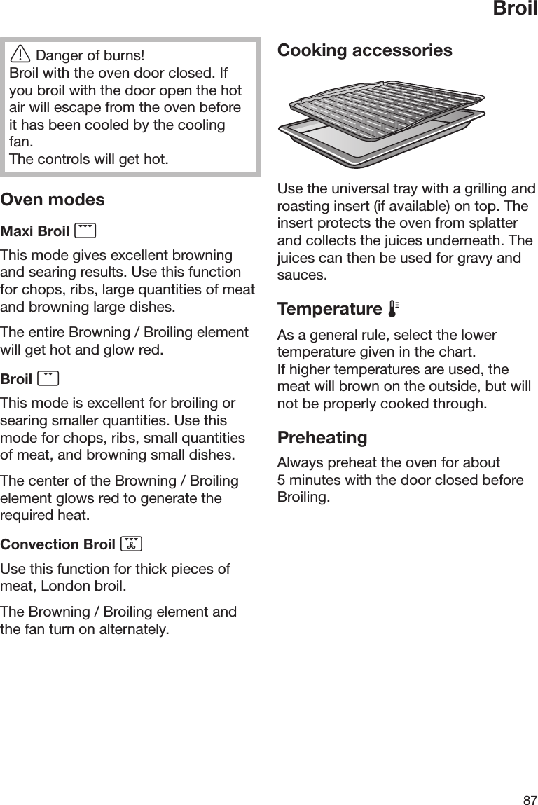 Broil87Danger of burns!Broil with the oven door closed. Ifyou broil with the door open the hotair will escape from the oven beforeit has been cooled by the coolingfan.The controls will get hot.Oven modesMaxi Broil This mode gives excellent browningand searing results. Use this functionfor chops, ribs, large quantities of meatand browning large dishes.The entire Browning / Broiling elementwill get hot and glow red.Broil This mode is excellent for broiling orsearing smaller quantities. Use thismode for chops, ribs, small quantitiesof meat, and browning small dishes.The center of the Browning / Broilingelement glows red to generate therequired heat.Convection Broil Use this function for thick pieces ofmeat, London broil.The Browning / Broiling element andthe fan turn on alternately.Cooking accessoriesUse the universal tray with a grilling androasting insert (if available) on top. Theinsert protects the oven from splatterand collects the juices underneath. Thejuices can then be used for gravy andsauces.Temperature As a general rule, select the lowertemperature given in the chart.If higher temperatures are used, themeat will brown on the outside, but willnot be properly cooked through.PreheatingAlways preheat the oven for about5 minutes with the door closed beforeBroiling.