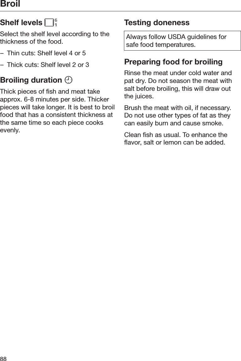 Broil88Shelf levels Select the shelf level according to thethickness of the food.– Thin cuts: Shelf level 4 or 5– Thick cuts: Shelf level 2 or 3Broiling duration Thick pieces of fish and meat takeapprox. 6-8 minutes per side. Thickerpieces will take longer. It is best to broilfood that has a consistent thickness atthe same time so each piece cooksevenly.Testing donenessAlways follow USDA guidelines forsafe food temperatures.Preparing food for broilingRinse the meat under cold water andpat dry. Do not season the meat withsalt before broiling, this will draw outthe juices.Brush the meat with oil, if necessary.Do not use other types of fat as theycan easily burn and cause smoke.Clean fish as usual. To enhance theflavor, salt or lemon can be added.