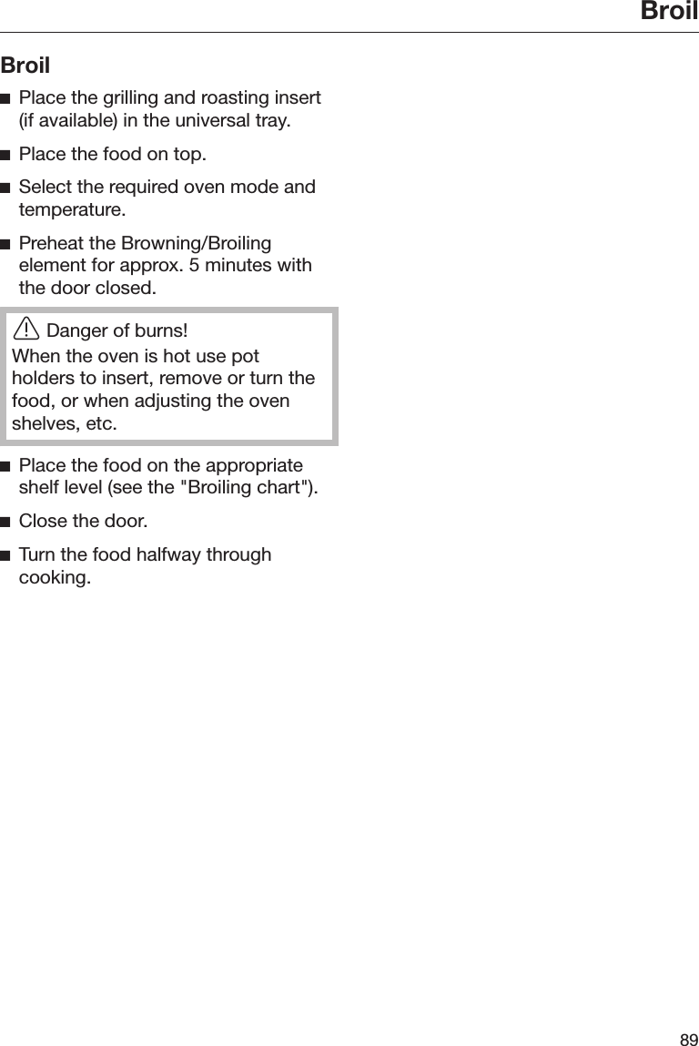 Broil89BroilPlace the grilling and roasting insert(if available) in the universal tray.Place the food on top.Select the required oven mode andtemperature.Preheat the Browning/Broilingelement for approx. 5 minutes withthe door closed.Danger of burns!When the oven is hot use potholders to insert, remove or turn thefood, or when adjusting the ovenshelves, etc.Place the food on the appropriateshelf level (see the &quot;Broiling chart&quot;).Close the door.Turn the food halfway throughcooking.