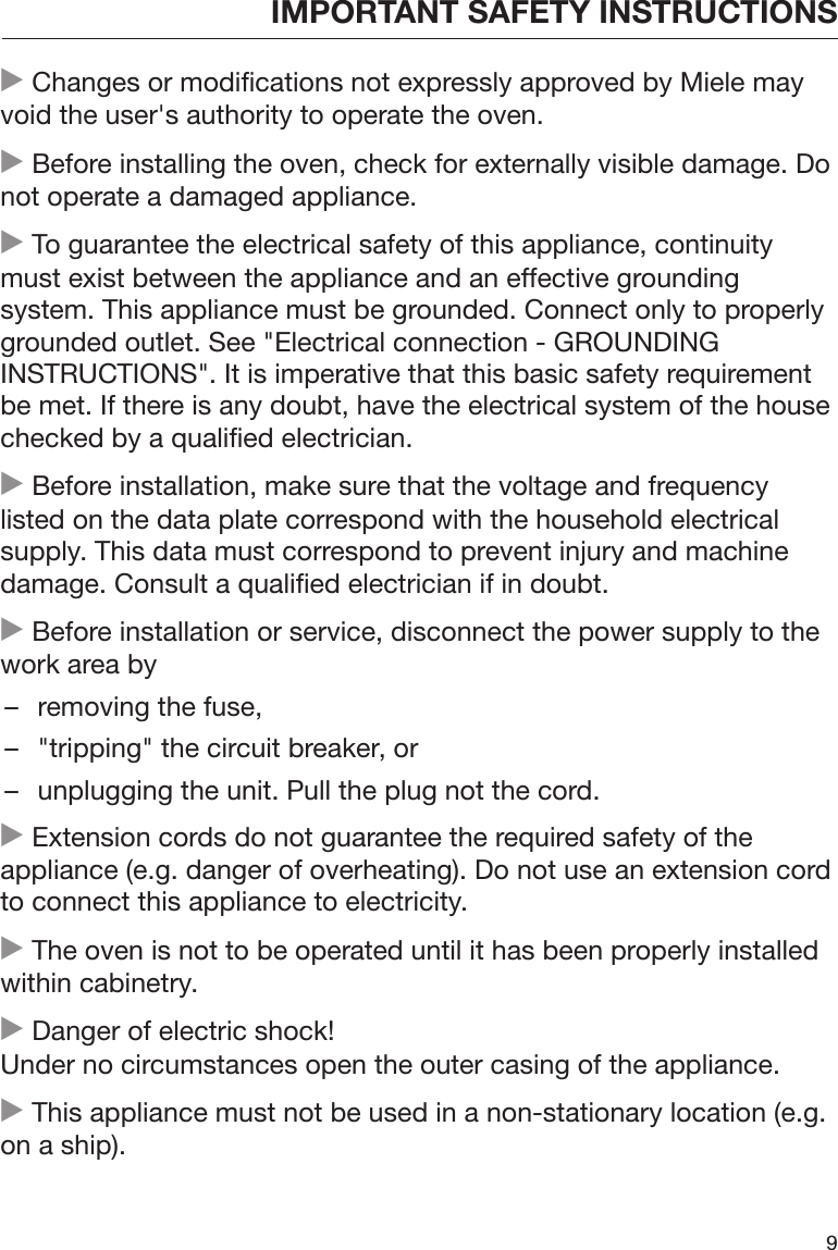 IMPORTANT SAFETY INSTRUCTIONS9 Changes or modifications not expressly approved by Miele mayvoid the user&apos;s authority to operate the oven. Before installing the oven, check for externally visible damage. Donot operate a damaged appliance. To guarantee the electrical safety of this appliance, continuitymust exist between the appliance and an effective groundingsystem. This appliance must be grounded. Connect only to properlygrounded outlet. See &quot;Electrical connection - GROUNDINGINSTRUCTIONS&quot;. It is imperative that this basic safety requirementbe met. If there is any doubt, have the electrical system of the housechecked by a qualified electrician. Before installation, make sure that the voltage and frequencylisted on the data plate correspond with the household electricalsupply. This data must correspond to prevent injury and machinedamage. Consult a qualified electrician if in doubt. Before installation or service, disconnect the power supply to thework area by– removing the fuse,– &quot;tripping&quot; the circuit breaker, or– unplugging the unit. Pull the plug not the cord. Extension cords do not guarantee the required safety of theappliance (e.g. danger of overheating). Do not use an extension cordto connect this appliance to electricity. The oven is not to be operated until it has been properly installedwithin cabinetry. Danger of electric shock!Under no circumstances open the outer casing of the appliance. This appliance must not be used in a non-stationary location (e.g.on a ship).