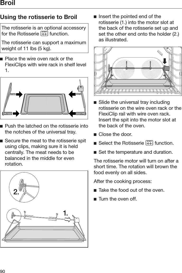 Broil90Using the rotisserie to BroilThe rotisserie is an optional accessoryfor the Rotisserie  function.The rotisserie can support a maximumweight of 11 lbs (5 kg).Place the wire oven rack or theFlexiClips with wire rack in shelf level1.Push the latched on the rotisserie intothe notches of the universal tray.Secure the meat to the rotisserie spitusing clips, making sure it is heldcentrally. The meat needs to bebalanced in the middle for evenrotation.Insert the pointed end of therotisserie (1.) into the motor slot atthe back of the rotisserie set up andset the other end onto the holder (2.)as illustrated.Slide the universal tray includingrotisserie on the wire oven rack or theFlexiClip rail with wire oven rack.Insert the spit into the motor slot atthe back of the oven.Close the door.Select the Rotisserie  function.Set the temperature and duration.The rotisserie motor will turn on after ashort time. The rotation will brown thefood evenly on all sides.After the cooking process:Take the food out of the oven.Turn the oven off.