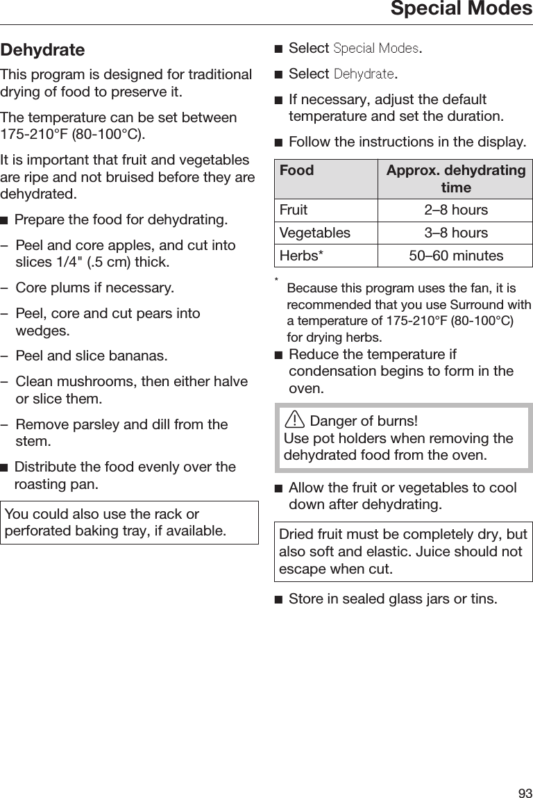 Special Modes93DehydrateThis program is designed for traditionaldrying of food to preserve it.The temperature can be set between175-210°F (80-100°C).It is important that fruit and vegetablesare ripe and not bruised before they aredehydrated.Prepare the food for dehydrating.– Peel and core apples, and cut intoslices 1/4&quot; (.5 cm) thick.– Core plums if necessary.– Peel, core and cut pears intowedges.– Peel and slice bananas.– Clean mushrooms, then either halveor slice them.– Remove parsley and dill from thestem.Distribute the food evenly over theroasting pan.You could also use the rack orperforated baking tray, if available.Select Spcial Mods.Select Dhydrat.If necessary, adjust the defaulttemperature and set the duration.Follow the instructions in the display.Food Approx. dehydratingtimeFruit 2–8 hoursVegetables 3–8 hoursHerbs* 50–60 minutes*Because this program uses the fan, it isrecommended that you use Surround witha temperature of 175-210°F (80-100°C)for drying herbs.Reduce the temperature ifcondensation begins to form in theoven.Danger of burns!Use pot holders when removing thedehydrated food from the oven.Allow the fruit or vegetables to cooldown after dehydrating.Dried fruit must be completely dry, butalso soft and elastic. Juice should notescape when cut.Store in sealed glass jars or tins.