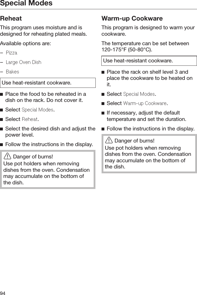 Special Modes94ReheatThis program uses moisture and isdesigned for reheating plated meals.Available options are:–Pizza–Larg Ovn Dish–BaksUse heat-resistant cookware.Place the food to be reheated in adish on the rack. Do not cover it.Select Spcial Mods.Select Rhat.Select the desired dish and adjust thepower level.Follow the instructions in the display.Danger of burns!Use pot holders when removingdishes from the oven. Condensationmay accumulate on the bottom ofthe dish.Warm-up CookwareThis program is designed to warm yourcookware.The temperature can be set between120-175°F (50-80°C).Use heat-resistant cookware.Place the rack on shelf level 3 andplace the cookware to be heated onit.Select Spcial Mods.Select Warm-up Cookwar.If necessary, adjust the defaulttemperature and set the duration.Follow the instructions in the display.Danger of burns!Use pot holders when removingdishes from the oven. Condensationmay accumulate on the bottom ofthe dish.